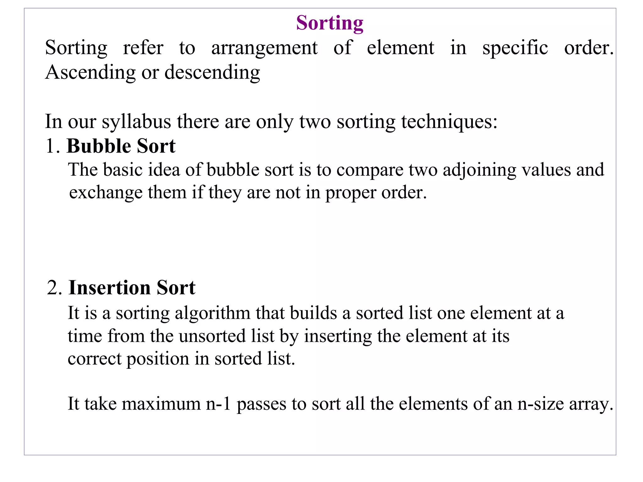 Sorting
Sorting refer to arrangement of element in specific order.
Ascending or descending
In our syllabus there are only two sorting techniques:
1. Bubble Sort
The basic idea of bubble sort is to compare two adjoining values and
exchange them if they are not in proper order.
2. Insertion Sort
It is a sorting algorithm that builds a sorted list one element at a
time from the unsorted list by inserting the element at its
correct position in sorted list.
It take maximum n-1 passes to sort all the elements of an n-size array.
 