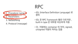 RPC
1. Procedure name
2. Parameters
3. Networking
4. Protocol (message)
•Networking 방식의 차이 따라
Procedure Call 과 return 처리 방식이 달
라짐
•message 의 (de)serializer 차이에 따라
Protocol 의 성능이나 보안의 차이가 존재
 
