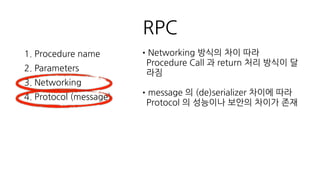 게임에서 RPC 선택
•IDL 정의를 서버/클라이언트가 코드 레벨에서 공유할 수 있나? ( 컴파일
타임에 오류 확인이 가능한 방식을 선호, 코드를 생성해주는 RPC
framework 의 IDL )
•클라이언트에서 async call 을 지원해야 하며 return 의 형태나 return 의
처리 과정에 개입할 수 있나?
•Unity (.Net 2.0, .Net 3.5, C# 4) , C++ 지원하나?
•json, xml을 사용하지 않고 빠른 자체 message protocol 지원하는가?
 