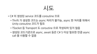 시도
•C# 의 생성된 service 코드를 coroutine 으로
•Thrift 가 생성한 코드는 async 처리가 불가능, async 한 처리를 위해서
Unity coroutine 코드가 필요
•TSocket 등 Transport 도 coroutine 으로 작성되어 있지 않음
•생성된 코드기준으로 async, await 등은 C# 5 이상 필요한 만큼 async
call 을 사용할 수 없음
빠른 포기!!!
•TSocket, Transport 를 coroutine 으로 새로 작성해야 함
 
