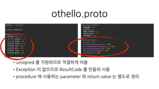 othello.proto
•procedure 에 사용하는 parameter 와 return value 는 별도로 정의
•return 값 에는 모두 Result 를 포함하도록 작성
message Result {
ResultCode code = 1;
string message = 2;
}
message ReqLogin {
PlatformType platform_type = 1;
string platform_token = 2;
}
message RspLogin {
Result result = 1;
User user = 2;
}
service Othello {
rpc Login(ReqLogin) returns (RspLogin) {}
rpc Register(ReqRegister) returns (RspRegister) {}
}
 