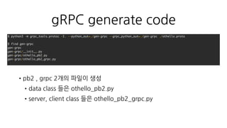 othello.server.py
•Thrift 와 별 차이 없음
•asyncio 잘 지원해주는 package 는 아직 없음
def run_forever(self):
self.server = grpc.server(futures.ThreadPoolExecutor(max_workers=10))
othello_pb2_grpc.add_OthelloServicer_to_server(
Dispatcher(self), self.server)
self.server.add_insecure_port('[::]:{}'.format(self.port))
self.server.start()
try:
while True:
time.sleep(60 * 60 * 24)
except KeyboardInterrupt:
self.server.stop(0)
 