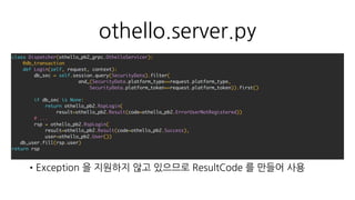 othello.server.py
•Exception 을 지원하지 않고 있으므로 ResultCode 를 만들어 사용
class Dispatcher(othello_pb2_grpc.OthelloServicer):
@db_transaction
def Login(self, request, context):
db_sec = self.session.query(SecurityData).filter(
and_(SecurityData.platform_type==request.platform_type,
SecurityData.platform_token==request.platform_token)).first()
if db_sec is None:
return othello_pb2.RspLogin(
result=othello_pb2.Result(code=othello_pb2.ErrorUserNotRegistered))
# ...
rsp = othello_pb2.RspLogin(
result=othello_pb2.Result(code=othello_pb2.Success),
user=othello_pb2.User())
db_user.fill(rsp.user)
return rsp
 