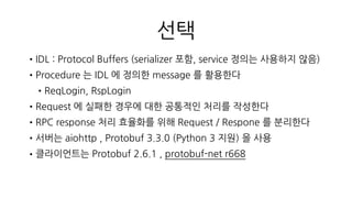 몬스터 슈퍼리그
•클라이언트에서 Synchronous Call 을 지원하지 않음
•Procedure Call 만 있을 뿐 return 은 Response 용 Procedure 가 클라
이언트에서 실행 되는 형태, 하지만 양방향통신 이라고 할 수는 없음
•Connection 연결 유지가 필요없는 구조, 서버 클라 모두 부담이 적음
•Protobuf 사용으로 인한 serialize , deserialize 비용이 낮음
•게임 데이터 를 Protobuf 로 생성한 struct 사용
 
