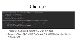 선택
•IDL : Protocol Buffers (serializer 포함, service 정의는 사용하지 않음)
•Procedure 는 IDL 에 정의한 message 를 활용한다
•ReqLogin, RspLogin
•Request 에 실패한 경우에 대한 공통적인 처리를 작성한다
•RPC response 처리 효율화를 위해 Request / Respone 를 분리한다
•서버는 aiohttp , Protobuf 3.3.0 (Python 3 지원) 을 사용
•클라이언트는 Protobuf 2.6.1 , protobuf-net r668 을 사용
 