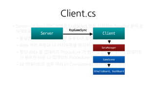 othello.proto
•Procedure 를 protobuf IDL 의
message 로 정의
•Client —> Server 의 Procedure 는
Request 라는 message 내에 모두
등록. (Request 는 Service 임)
message ReqLogin {
optional PlatformType platform_type = 1;
optional string platform_token = 2;
}
message RspLogin {
optional User user = 1;
optional string platform_token = 2;
optional string token = 3;
}
message Request {
optional uint32 protocolVersion = 1;
optional int32 protocolId = 2;
optional uint32 seqNo = 3;
optional string token = 4;
optional ReqLogin loginReq = 100;
optional ReqRegister registerReq = 101;
optional ReqCreateGameRoom makeGameRoomReq = 102;
optional ReqExitGameRoom exitGameRoomReq = 103;
optional ReqGamePut gamePutReq = 104;
optional ReqGameSync gameSyncReq = 105;
optional ReqJoinGameRoom joinGameRoomReq = 106;
optional ReqRandomJoin randomJoinReq = 107;
}
Procedure
Service
 