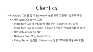 othello.proto
•RPC return 값은 Server —> Client
Procedure Call 로 정의하고 Response
message 를 만들어 Procedure 를 모두
등록
•서버 기준에서 한번에 여러 Procedure 를
순서대로 Call 할 수 있도록
multipleResponse message 를 추가
ex) Login 을 다시 했지만 이전 접속 때
진행중인 게임이 있다면 Join
RspLogin , RspJoinGameRoom 두
Response 가 return
message Response
{
optional uint32 protocolVersion = 1;
optional int32 protocolId = 2;
optional Result result = 3;
optional uint32 reqSeqNo = 5;
optional RspLogin loginRsp = 100;
optional RspRegister registerRsp = 101;
optional RspCreateGameRoom makeGameRoomRsp = 102;
optional RspExitGameRoom exitGameRoomRsp = 103;
optional RspGamePut gamePutRsp = 104;
optional RspGameSync gameSyncRsp = 105;
optional RspJoinGameRoom joinGameRoomRsp = 106;
optional RspInternalServerError internalServerErrorRsp = 200;
}
message MultipleResponse
{
optional uint32 reqSeqNo = 1;
repeated Response responses = 10;
}
 