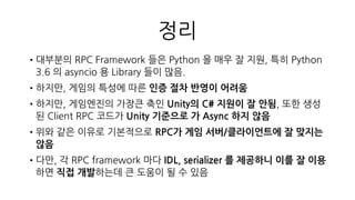 Client.cs
•Procedure Call 을 할 때 Networking 을 크게 고민하지 않도록 구현
•HTTP Status Code == 200
•Procedure Call 에 return 에 해당하는 Response RPC 실행
•Procedure Call 로직내에서 검출되는 Error 는 resultCode 로 확인
•HTTP Status Code != 200
•Network Error 또는 Server Error
•Networking 담당 코드에서 Retry, Restart 옵션을 유저에게 제공
실패했던 http request 를 그대로 다시 보냄
 