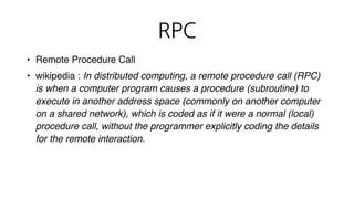 RPC
• Remote Procedure Call
• wikipedia : In distributed computing, a remote procedure call (RPC)
is when a computer program causes a procedure (subroutine) to
execute in another address space (commonly on another computer
on a shared network), which is coded as if it were a normal (local)
procedure call, without the programmer explicitly coding the details
for the remote interaction.
네트워크 상태나 콜 방식을 신경쓰지 않고
프로그래머가 원격의 함수를 실행하는 것
 