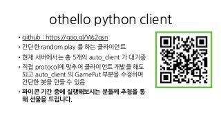 othello python client
•github : https://goo.gl/Ws2qsn
•간단한 random play 를 하는 클라이언트
•현재 서버에서는 총 5개의 auto_client 가 대기중
•직접 protocol에 맞추어 클라이언트 개발을 해도
되고 auto_client 의 GamePut 부분을 수정하여
간단한 봇을 만들 수 있음
•파이콘 기간 중에 실행해보시는 분들께 추첨을 통
해 선물을 드립니다.
 