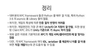 정리
•대부분의 RPC Framework 들은 Python 을 매우 잘 지원, 특히 Python
3.6 의 asyncio 용 Library 들이 많음.
•하지만, 게임의 특성에 따른 인증 절차 반영이 어려움
•하지만, 게임엔진의 가장 큰 축인 Unity의 C# 지원이 잘 안됨, 또한 생성
된 Client RPC 코드가 Unity 기준으로 가 Async 하지 않음
•위와 같은 이유로 기본적으로 RPC가 게임 서버/클라이언트에 잘 맞지는
않음
•다만, 각 RPC framework 마다 IDL, serializer 를 제공하니 이를 잘 이용
하면 직접 개발하는데 큰 도움이 될 수 있음
 