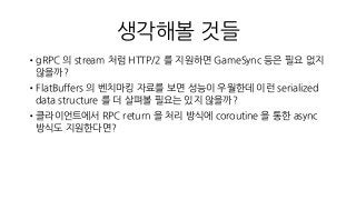 생각해볼 것들
•gRPC 의 stream 처럼 HTTP/2 를 지원하면 GameSync 등은 필요 없지
않을까?
•FlatBuffers 의 벤치마킹 자료를 보면 성능이 우월한데 이런 serialized
data structure 를 더 살펴볼 필요는 있지 않을까?
•클라이언트에서 RPC return 을 처리 방식에 coroutine 을 통한 async
방식도 지원한다면?
 