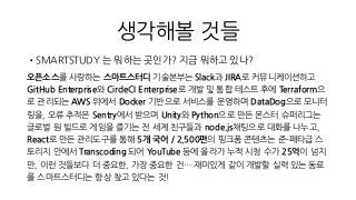 생각해볼 것들
•SMARTSTUDY 는 뭐하는 곳인가? 지금 뭐하고 있나?
오픈소스를 사랑하는 스마트스터디 기술본부는 Slack과 JIRA로 커뮤니케이션하고
GitHub Enterprise와 CircleCI Enterprise로 개발 및 통합 테스트 후에 Terraform으
로 관리되는 AWS 위에서 Docker 기반으로 서비스를 운영하며 DataDog으로 모니터
링을, 오류 추적은 Sentry에서 받으며 Unity와 Python으로 만든 몬스터 슈퍼리그는
글로벌 원 빌드로 게임을 즐기는 전 세계 친구들과 node.js채팅으로 대화를 나누고,
React로 만든 관리도구를 통해 5개 국어 / 2,500편의 핑크퐁 콘텐츠는 준-페타급 스
토리지 안에서 Transcoding 되어 YouTube 등에 올라가 누적 시청 수가 25억이 넘지
만, 이런 것들보다 더 중요한, 가장 중요한 건… 재미있게 같이 개발할 실력 있는 동료
를 스마트스터디는 항상 찾고 있다는 것!
 