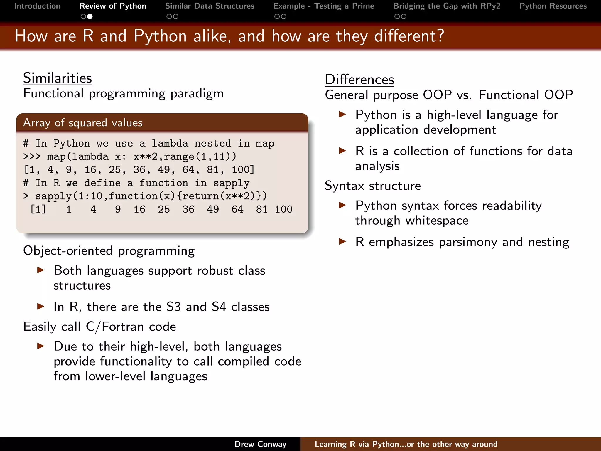 Introduction   Review of Python   Similar Data Structures   Example - Testing a Prime     Bridging the Gap with RPy2    Python Resources


How are R and Python alike, and how are they diﬀerent?

  Similarities                                                          Diﬀerences
  Functional programming paradigm                                       General purpose OOP vs. Functional OOP
                                                                            Python is a high-level language for
  Array of squared values
                                                                            application development
  # In Python we use a lambda nested in map
  >>> map(lambda x: x**2,range(1,11))                                        R is a collection of functions for data
  [1, 4, 9, 16, 25, 36, 49, 64, 81, 100]                                     analysis
  # In R we define a function in sapply                                 Syntax structure
  > sapply(1:10,function(x){return(x**2)})
   [1]   1   4   9 16 25 36 49 64 81 100                                     Python syntax forces readability
                                                                             through whitespace
                                                                                R emphasizes parsimony and nesting
  Object-oriented programming
      Both languages support robust class
      structures
        In R, there are the S3 and S4 classes
  Easily call C/Fortran code
        Due to their high-level, both languages
        provide functionality to call compiled code
        from lower-level languages




                                                   Drew Conway        Learning R via Python...or the other way around
 