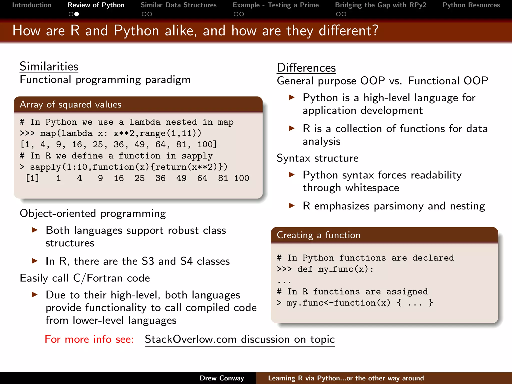 Introduction   Review of Python   Similar Data Structures   Example - Testing a Prime     Bridging the Gap with RPy2    Python Resources


How are R and Python alike, and how are they diﬀerent?

  Similarities                                                          Diﬀerences
  Functional programming paradigm                                       General purpose OOP vs. Functional OOP
                                                                            Python is a high-level language for
  Array of squared values
                                                                            application development
  # In Python we use a lambda nested in map
  >>> map(lambda x: x**2,range(1,11))                                        R is a collection of functions for data
  [1, 4, 9, 16, 25, 36, 49, 64, 81, 100]                                     analysis
  # In R we define a function in sapply                                 Syntax structure
  > sapply(1:10,function(x){return(x**2)})
   [1]   1   4   9 16 25 36 49 64 81 100                                     Python syntax forces readability
                                                                             through whitespace
                                                                                R emphasizes parsimony and nesting
  Object-oriented programming
      Both languages support robust class                               Creating a function
      structures
        In R, there are the S3 and S4 classes                           # In Python functions are declared
                                                                        >>> def my func(x):
  Easily call C/Fortran code                                            ...
        Due to their high-level, both languages                         # In R functions are assigned
                                                                        > my.func<-function(x) { ... }
        provide functionality to call compiled code
        from lower-level languages
         For more info see: StackOverlow.com discussion on topic


                                                   Drew Conway        Learning R via Python...or the other way around
 