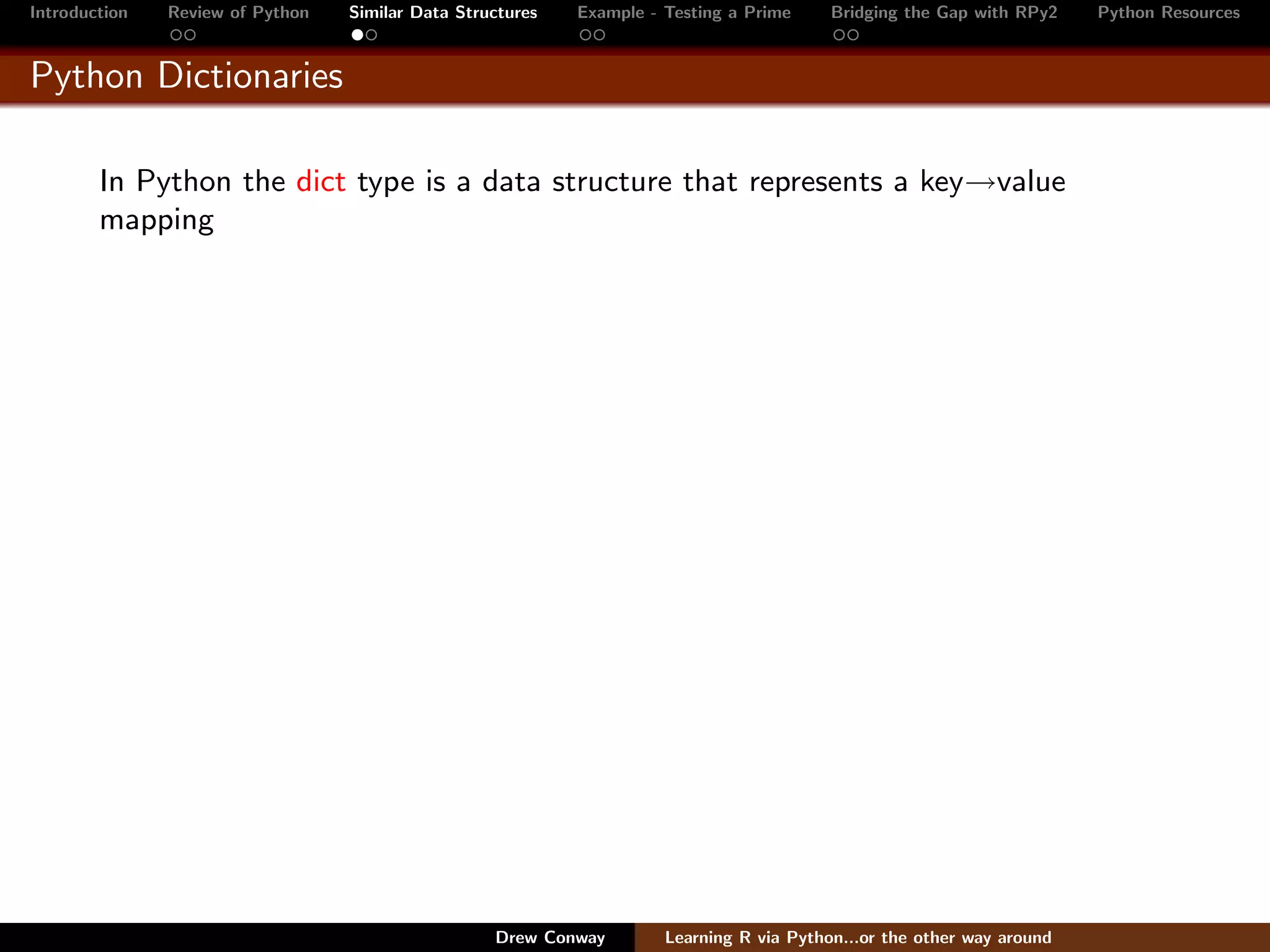 Introduction   Review of Python   Similar Data Structures   Example - Testing a Prime     Bridging the Gap with RPy2    Python Resources


Python Dictionaries

        In Python the dict type is a data structure that represents a key→value
        mapping




                                                   Drew Conway        Learning R via Python...or the other way around
 