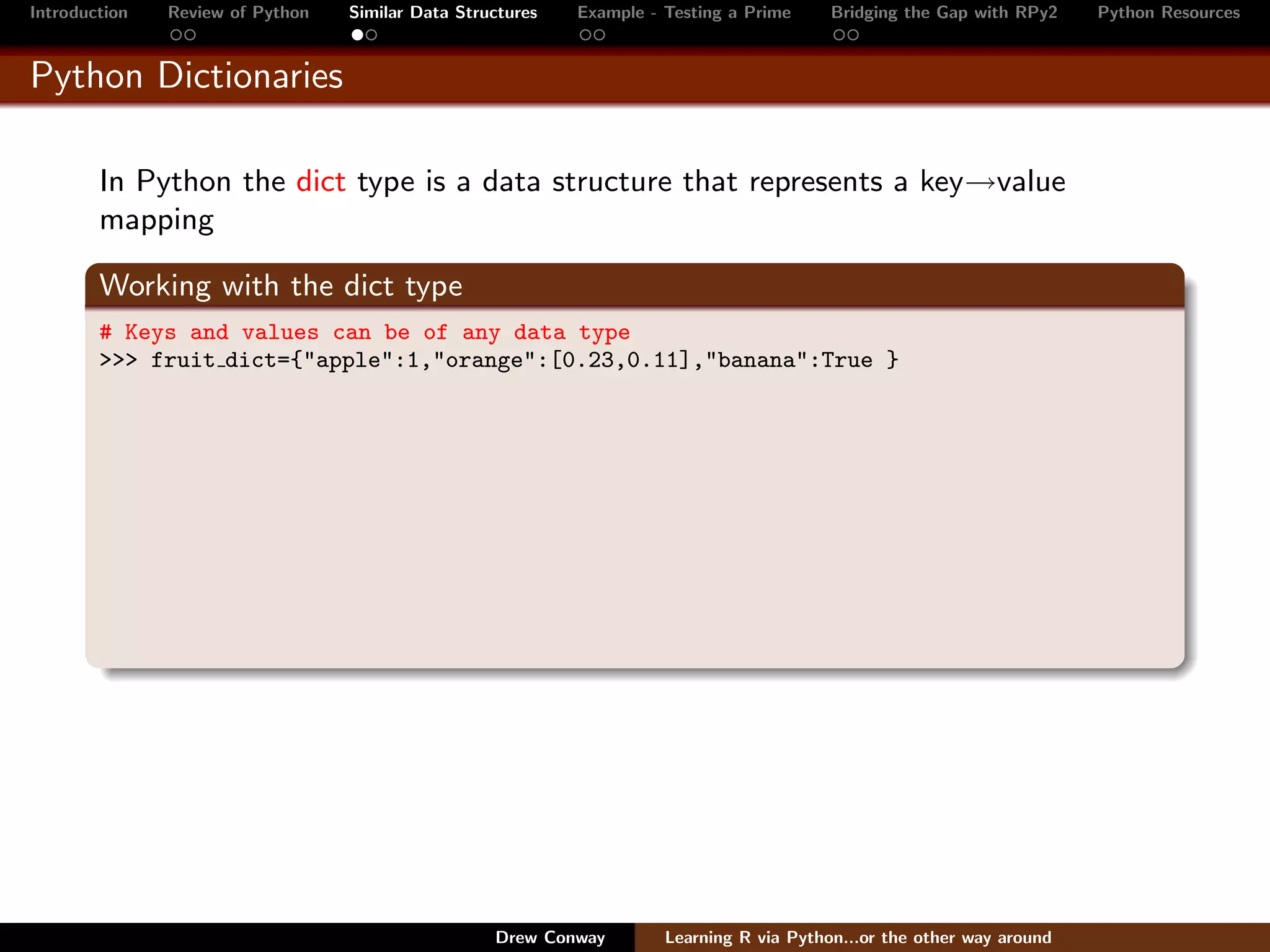 Introduction   Review of Python   Similar Data Structures   Example - Testing a Prime     Bridging the Gap with RPy2    Python Resources


Python Dictionaries

        In Python the dict type is a data structure that represents a key→value
        mapping

        Working with the dict type
        # Keys and values can be of any data type
        >>> fruit dict={"apple":1,"orange":[0.23,0.11],"banana":True }




                                                   Drew Conway        Learning R via Python...or the other way around
 