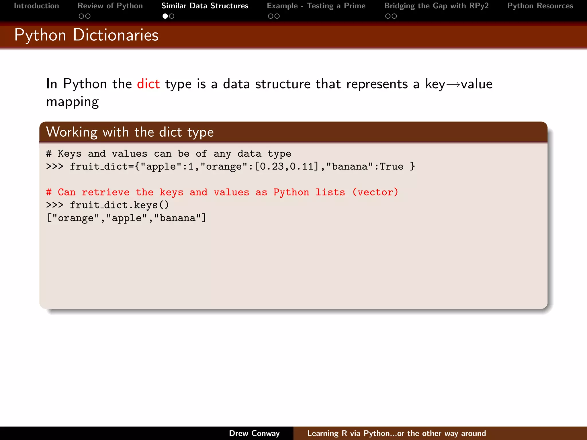 Introduction   Review of Python   Similar Data Structures   Example - Testing a Prime     Bridging the Gap with RPy2    Python Resources


Python Dictionaries

        In Python the dict type is a data structure that represents a key→value
        mapping

        Working with the dict type
        # Keys and values can be of any data type
        >>> fruit dict={"apple":1,"orange":[0.23,0.11],"banana":True }

        # Can retrieve the keys and values as Python lists (vector)
        >>> fruit dict.keys()
        ["orange","apple","banana"]




                                                   Drew Conway        Learning R via Python...or the other way around
 