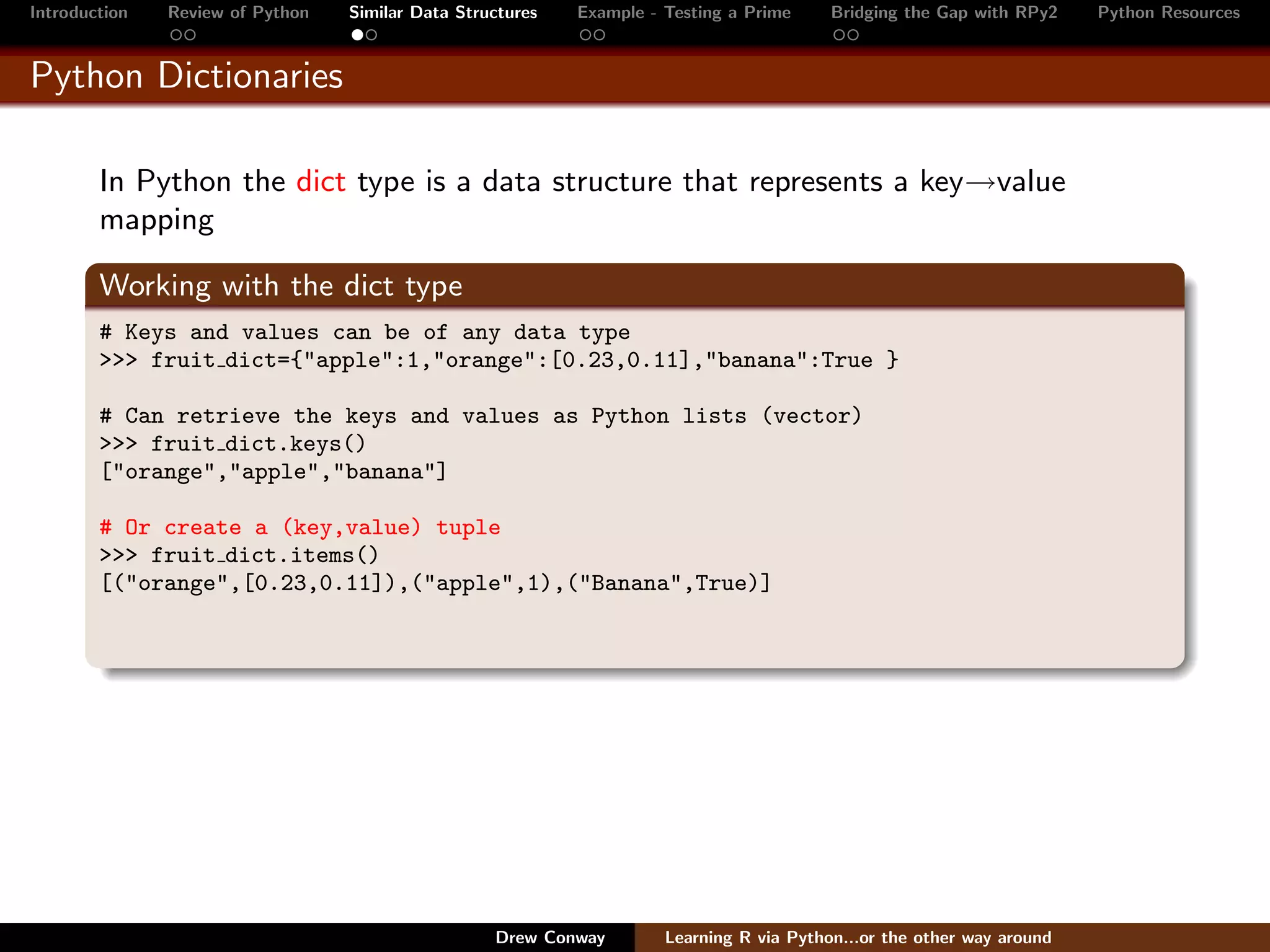 Introduction   Review of Python   Similar Data Structures   Example - Testing a Prime     Bridging the Gap with RPy2    Python Resources


Python Dictionaries

        In Python the dict type is a data structure that represents a key→value
        mapping

        Working with the dict type
        # Keys and values can be of any data type
        >>> fruit dict={"apple":1,"orange":[0.23,0.11],"banana":True }

        # Can retrieve the keys and values as Python lists (vector)
        >>> fruit dict.keys()
        ["orange","apple","banana"]

        # Or create a (key,value) tuple
        >>> fruit dict.items()
        [("orange",[0.23,0.11]),("apple",1),("Banana",True)]




                                                   Drew Conway        Learning R via Python...or the other way around
 