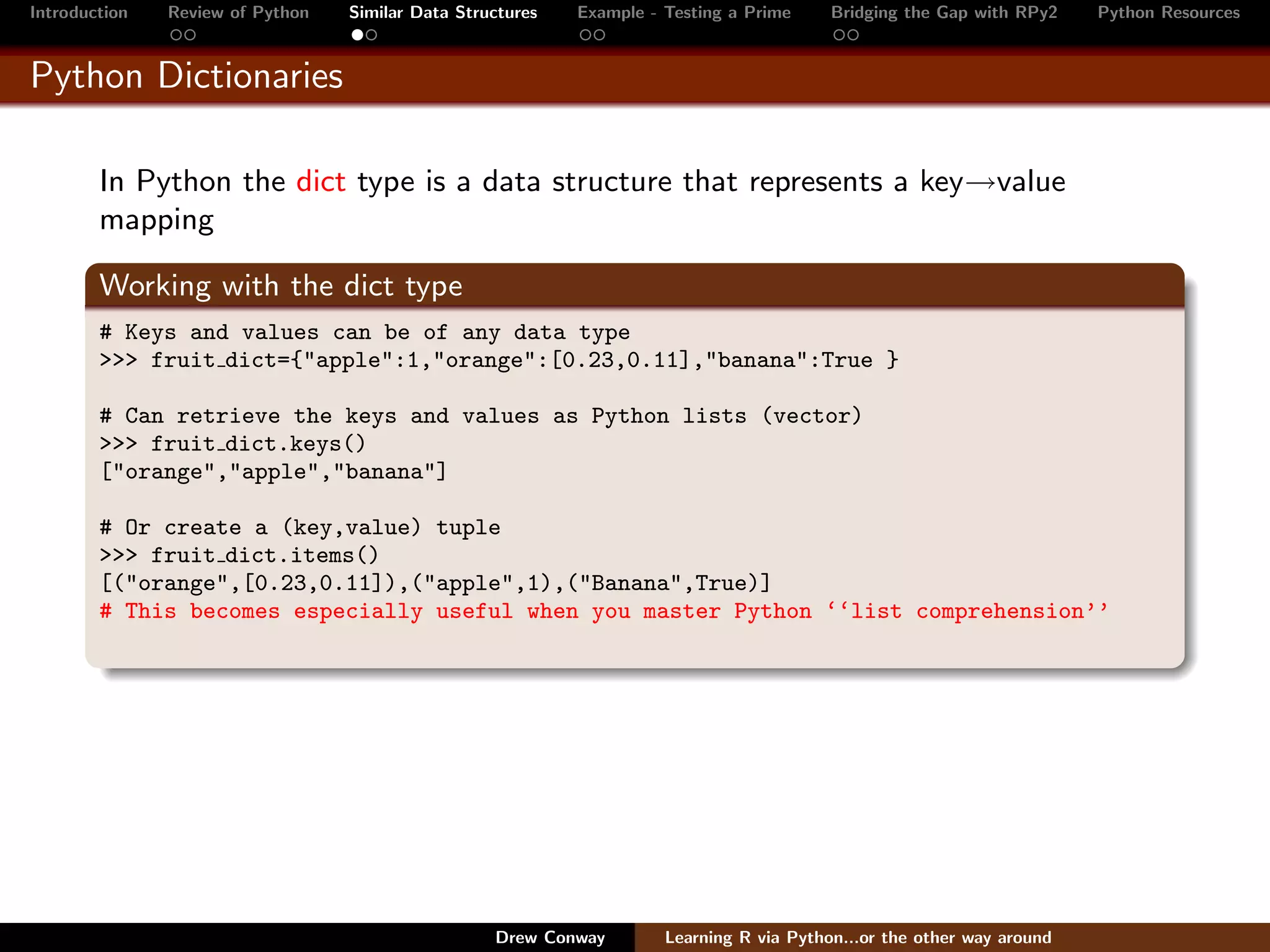 Introduction   Review of Python   Similar Data Structures   Example - Testing a Prime     Bridging the Gap with RPy2    Python Resources


Python Dictionaries

        In Python the dict type is a data structure that represents a key→value
        mapping

        Working with the dict type
        # Keys and values can be of any data type
        >>> fruit dict={"apple":1,"orange":[0.23,0.11],"banana":True }

        # Can retrieve the keys and values as Python lists (vector)
        >>> fruit dict.keys()
        ["orange","apple","banana"]

        # Or create a (key,value) tuple
        >>> fruit dict.items()
        [("orange",[0.23,0.11]),("apple",1),("Banana",True)]
        # This becomes especially useful when you master Python ‘‘list comprehension’’




                                                   Drew Conway        Learning R via Python...or the other way around
 