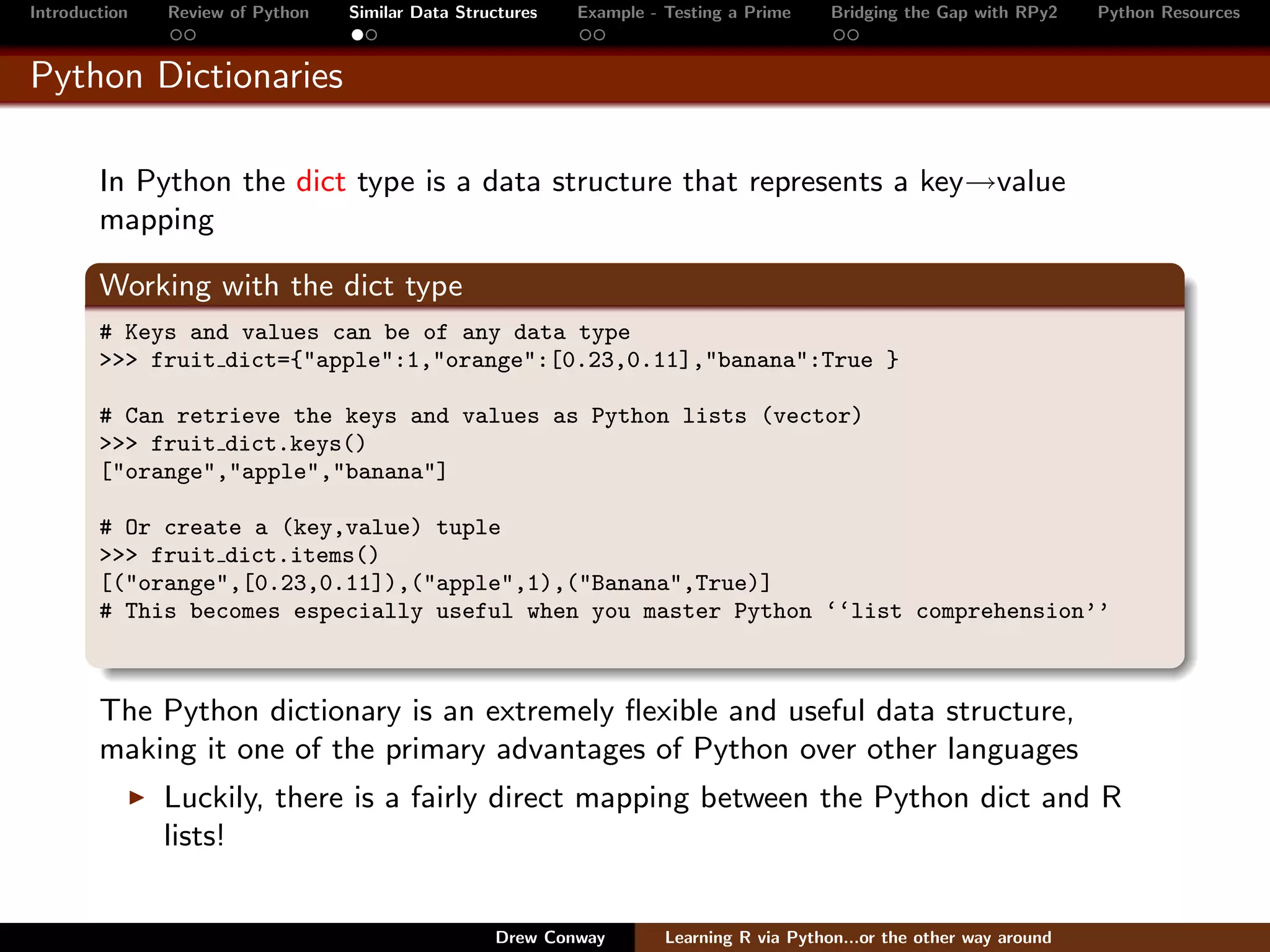 Introduction   Review of Python   Similar Data Structures   Example - Testing a Prime     Bridging the Gap with RPy2    Python Resources


Python Dictionaries

        In Python the dict type is a data structure that represents a key→value
        mapping

        Working with the dict type
        # Keys and values can be of any data type
        >>> fruit dict={"apple":1,"orange":[0.23,0.11],"banana":True }

        # Can retrieve the keys and values as Python lists (vector)
        >>> fruit dict.keys()
        ["orange","apple","banana"]

        # Or create a (key,value) tuple
        >>> fruit dict.items()
        [("orange",[0.23,0.11]),("apple",1),("Banana",True)]
        # This becomes especially useful when you master Python ‘‘list comprehension’’



        The Python dictionary is an extremely ﬂexible and useful data structure,
        making it one of the primary advantages of Python over other languages
               Luckily, there is a fairly direct mapping between the Python dict and R
               lists!


                                                   Drew Conway        Learning R via Python...or the other way around
 