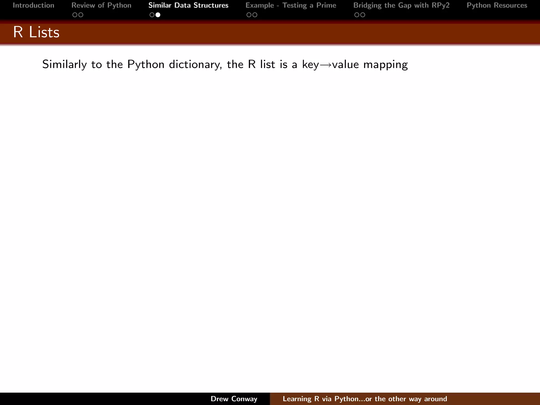 Introduction   Review of Python   Similar Data Structures   Example - Testing a Prime     Bridging the Gap with RPy2    Python Resources


R Lists
        Similarly to the Python dictionary, the R list is a key→value mapping




                                                   Drew Conway        Learning R via Python...or the other way around
 