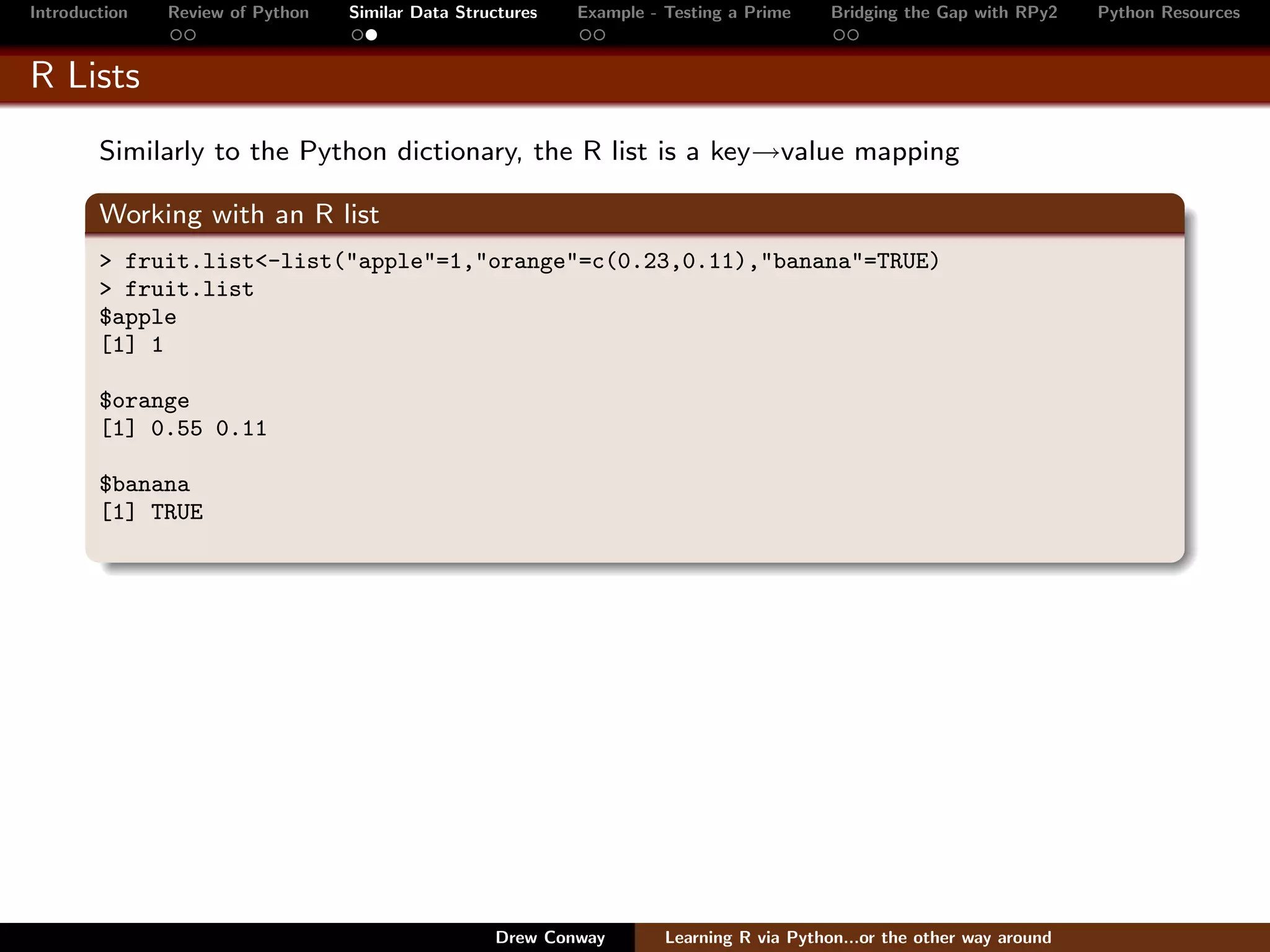 Introduction   Review of Python   Similar Data Structures   Example - Testing a Prime     Bridging the Gap with RPy2    Python Resources


R Lists
        Similarly to the Python dictionary, the R list is a key→value mapping

        Working with an R list
        > fruit.list<-list("apple"=1,"orange"=c(0.23,0.11),"banana"=TRUE)
        > fruit.list
        $apple
        [1] 1

        $orange
        [1] 0.55 0.11

        $banana
        [1] TRUE




                                                   Drew Conway        Learning R via Python...or the other way around
 