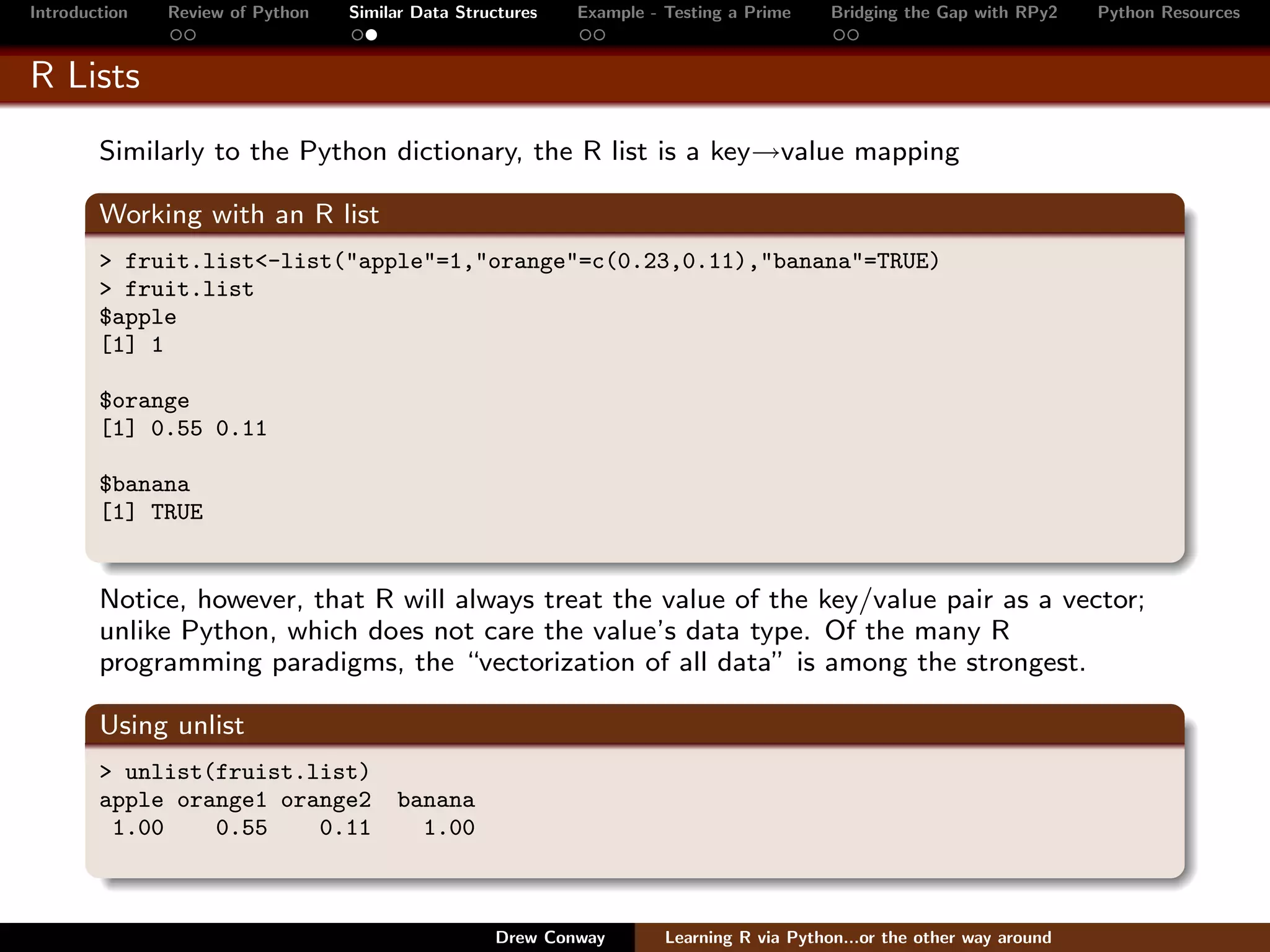 Introduction   Review of Python   Similar Data Structures   Example - Testing a Prime     Bridging the Gap with RPy2    Python Resources


R Lists
        Similarly to the Python dictionary, the R list is a key→value mapping

        Working with an R list
        > fruit.list<-list("apple"=1,"orange"=c(0.23,0.11),"banana"=TRUE)
        > fruit.list
        $apple
        [1] 1

        $orange
        [1] 0.55 0.11

        $banana
        [1] TRUE


        Notice, however, that R will always treat the value of the key/value pair as a vector;
        unlike Python, which does not care the value’s data type. Of the many R
        programming paradigms, the “vectorization of all data” is among the strongest.

        Using unlist
        > unlist(fruist.list)
        apple orange1 orange2          banana
         1.00    0.55    0.11            1.00



                                                   Drew Conway        Learning R via Python...or the other way around
 