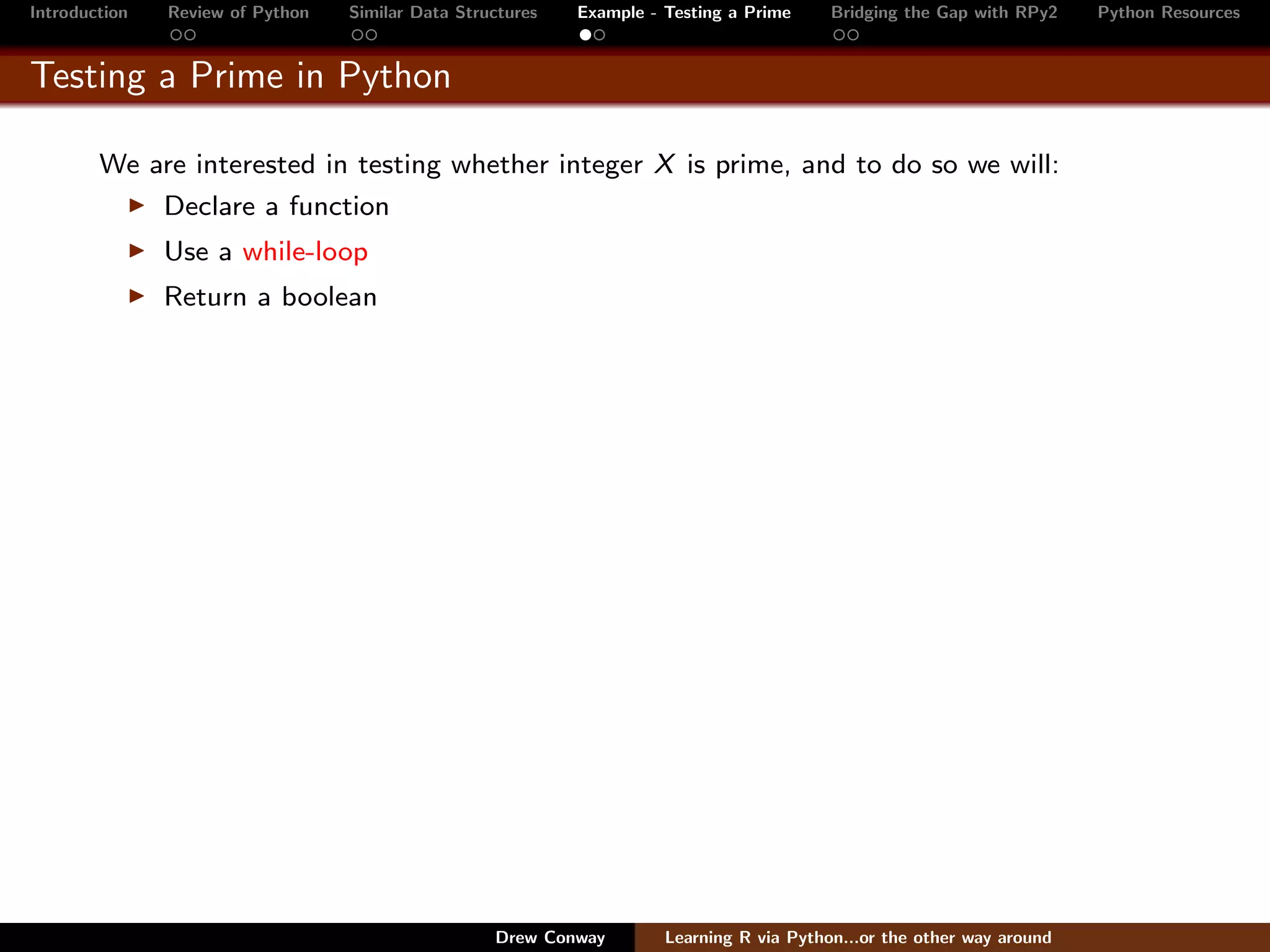 Introduction   Review of Python   Similar Data Structures   Example - Testing a Prime     Bridging the Gap with RPy2    Python Resources


Testing a Prime in Python

        We are interested in testing whether integer X is prime, and to do so we will:
               Declare a function
               Use a while-loop
               Return a boolean




                                                   Drew Conway        Learning R via Python...or the other way around
 
