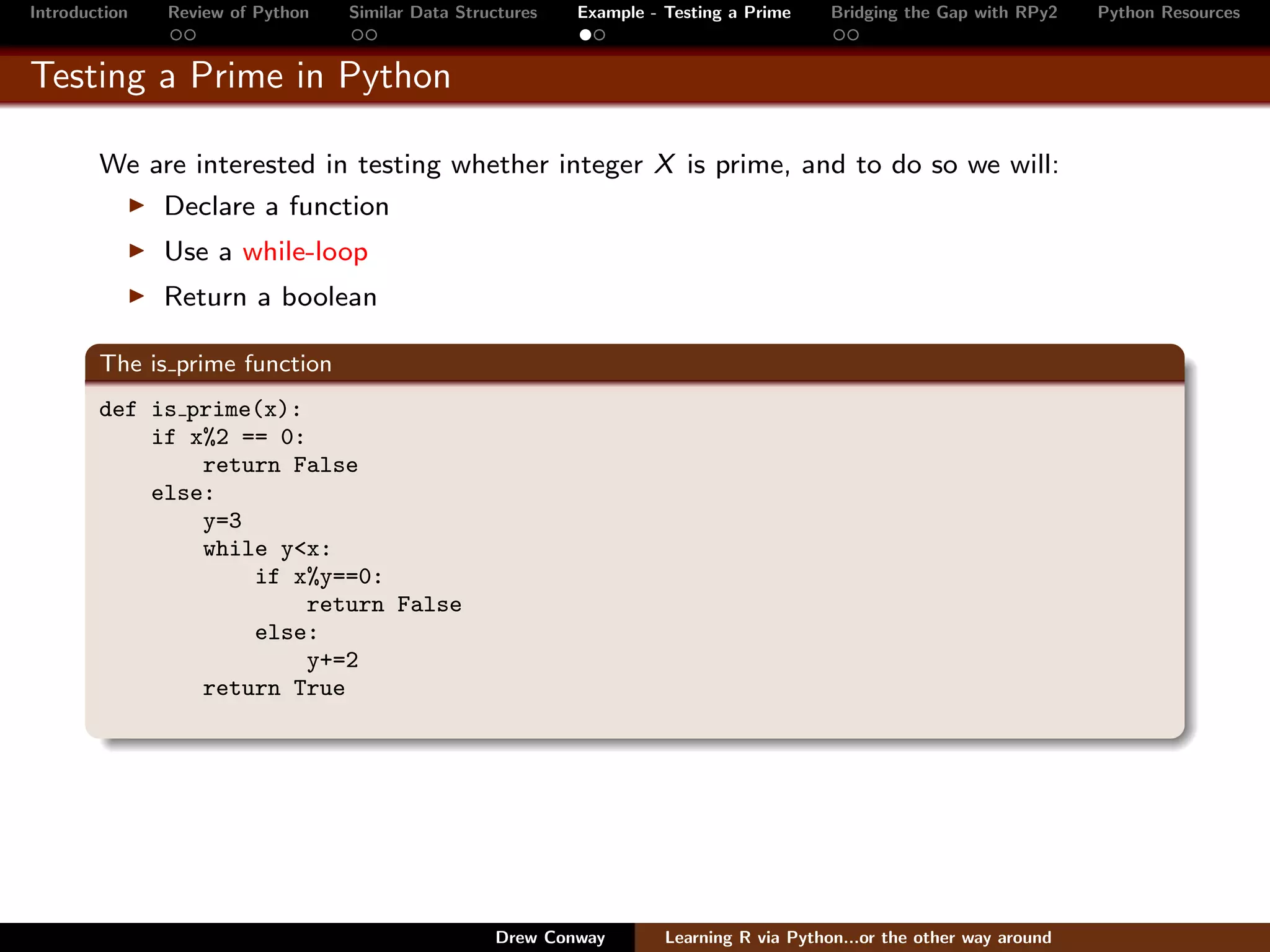 Introduction   Review of Python   Similar Data Structures   Example - Testing a Prime     Bridging the Gap with RPy2    Python Resources


Testing a Prime in Python

        We are interested in testing whether integer X is prime, and to do so we will:
               Declare a function
               Use a while-loop
               Return a boolean

        The is prime function
        def is prime(x):
            if x%2 == 0:
                return False
            else:
                y=3
                while y<x:
                    if x%y==0:
                         return False
                    else:
                         y+=2
                return True




                                                   Drew Conway        Learning R via Python...or the other way around
 