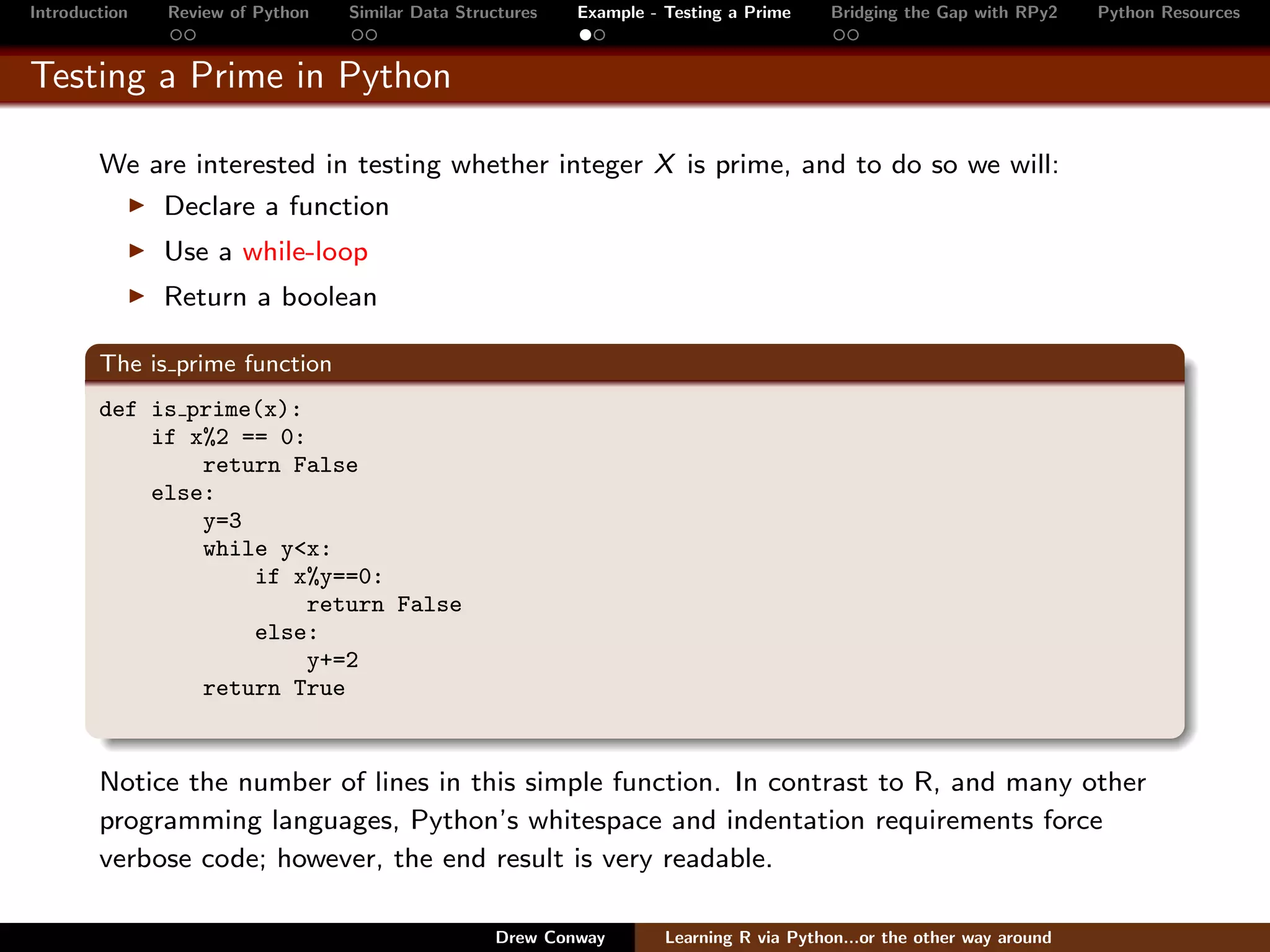 Introduction   Review of Python   Similar Data Structures   Example - Testing a Prime     Bridging the Gap with RPy2    Python Resources


Testing a Prime in Python

        We are interested in testing whether integer X is prime, and to do so we will:
               Declare a function
               Use a while-loop
               Return a boolean

        The is prime function
        def is prime(x):
            if x%2 == 0:
                return False
            else:
                y=3
                while y<x:
                    if x%y==0:
                         return False
                    else:
                         y+=2
                return True


        Notice the number of lines in this simple function. In contrast to R, and many other
        programming languages, Python’s whitespace and indentation requirements force
        verbose code; however, the end result is very readable.

                                                   Drew Conway        Learning R via Python...or the other way around
 