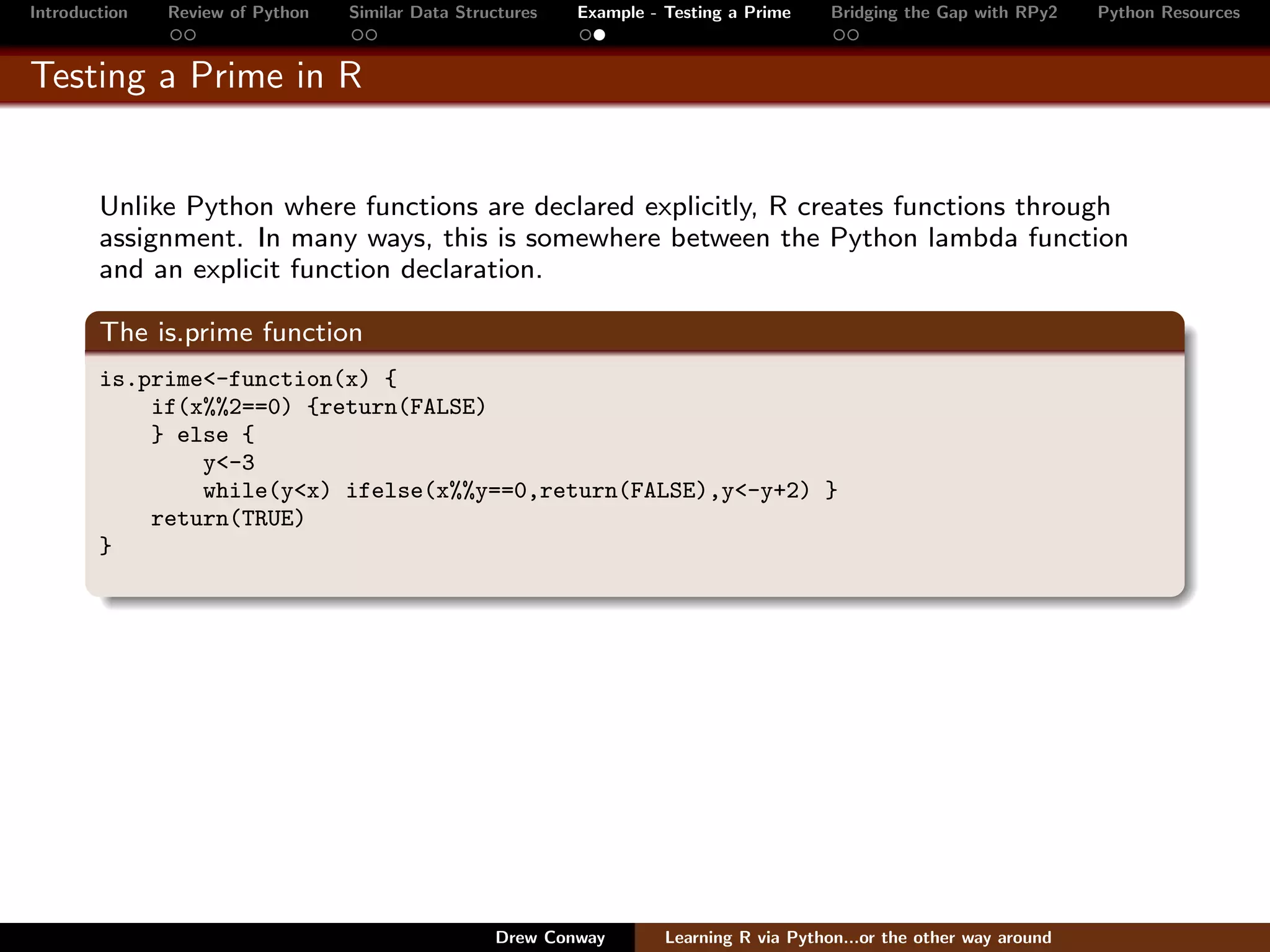 Introduction   Review of Python   Similar Data Structures   Example - Testing a Prime     Bridging the Gap with RPy2    Python Resources


Testing a Prime in R


        Unlike Python where functions are declared explicitly, R creates functions through
        assignment. In many ways, this is somewhere between the Python lambda function
        and an explicit function declaration.

        The is.prime function
        is.prime<-function(x) {
            if(x%%2==0) {return(FALSE)
            } else {
                y<-3
                while(y<x) ifelse(x%%y==0,return(FALSE),y<-y+2) }
            return(TRUE)
        }




                                                   Drew Conway        Learning R via Python...or the other way around
 
