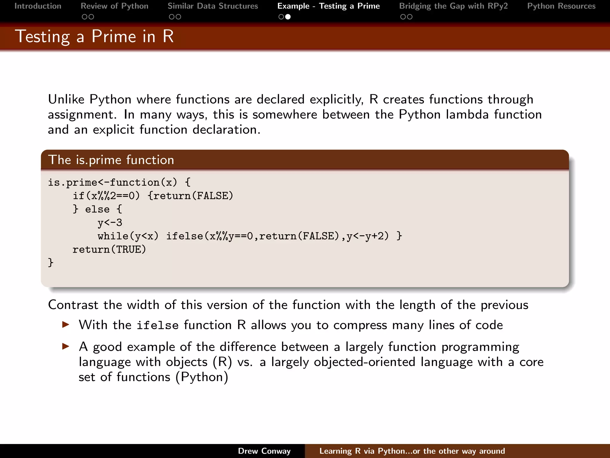 Introduction   Review of Python   Similar Data Structures   Example - Testing a Prime     Bridging the Gap with RPy2    Python Resources


Testing a Prime in R


        Unlike Python where functions are declared explicitly, R creates functions through
        assignment. In many ways, this is somewhere between the Python lambda function
        and an explicit function declaration.

        The is.prime function
        is.prime<-function(x) {
            if(x%%2==0) {return(FALSE)
            } else {
                y<-3
                while(y<x) ifelse(x%%y==0,return(FALSE),y<-y+2) }
            return(TRUE)
        }


        Contrast the width of this version of the function with the length of the previous
            With the ifelse function R allows you to compress many lines of code
               A good example of the diﬀerence between a largely function programming
               language with objects (R) vs. a largely objected-oriented language with a core
               set of functions (Python)




                                                   Drew Conway        Learning R via Python...or the other way around
 