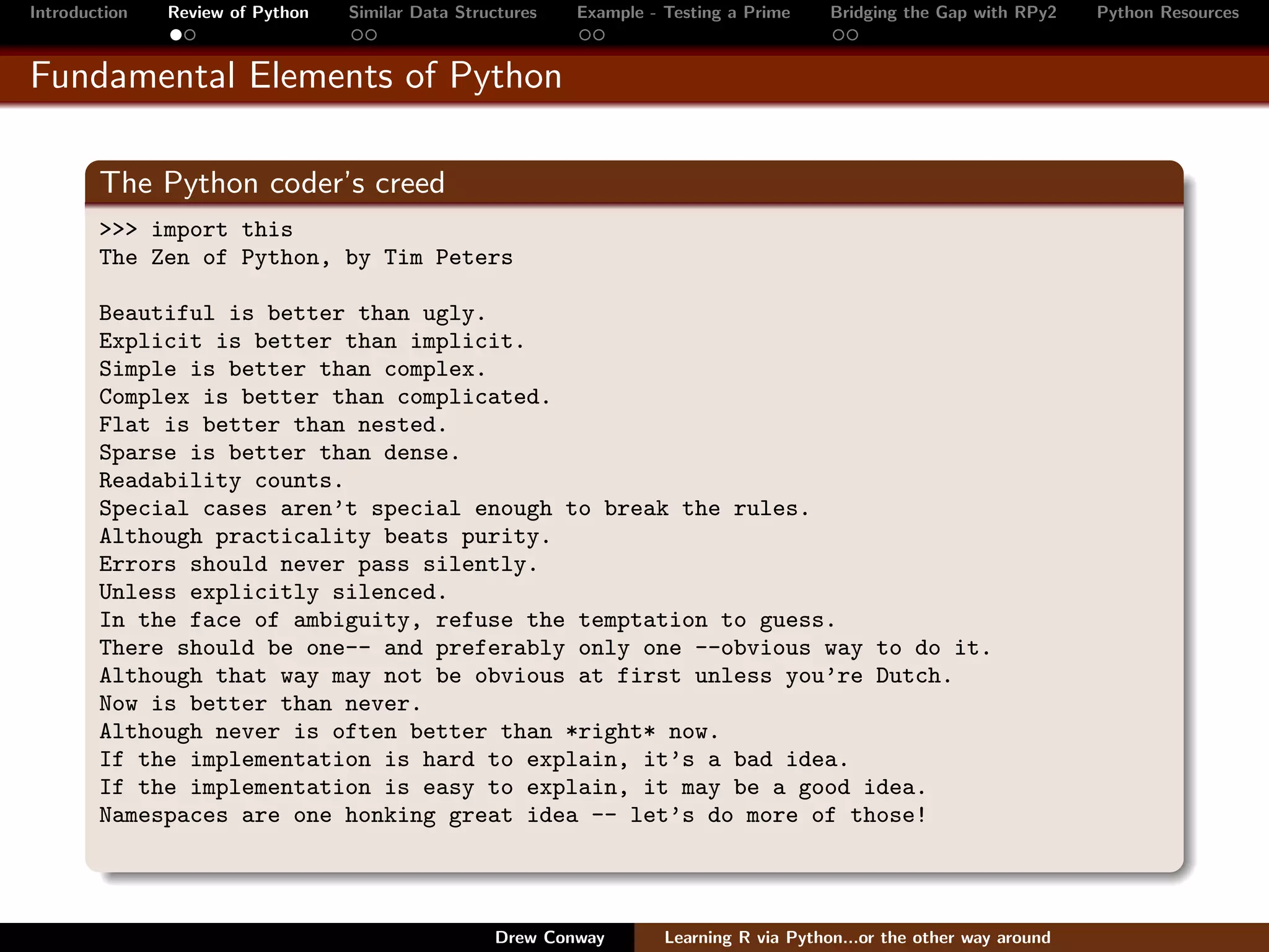 Introduction   Review of Python   Similar Data Structures   Example - Testing a Prime     Bridging the Gap with RPy2    Python Resources


Fundamental Elements of Python

        The Python coder’s creed
        >>> import this
        The Zen of Python, by Tim Peters

        Beautiful is better than ugly.
        Explicit is better than implicit.
        Simple is better than complex.
        Complex is better than complicated.
        Flat is better than nested.
        Sparse is better than dense.
        Readability counts.
        Special cases aren’t special enough to break the rules.
        Although practicality beats purity.
        Errors should never pass silently.
        Unless explicitly silenced.
        In the face of ambiguity, refuse the temptation to guess.
        There should be one-- and preferably only one --obvious way to do it.
        Although that way may not be obvious at first unless you’re Dutch.
        Now is better than never.
        Although never is often better than *right* now.
        If the implementation is hard to explain, it’s a bad idea.
        If the implementation is easy to explain, it may be a good idea.
        Namespaces are one honking great idea -- let’s do more of those!



                                                   Drew Conway        Learning R via Python...or the other way around
 