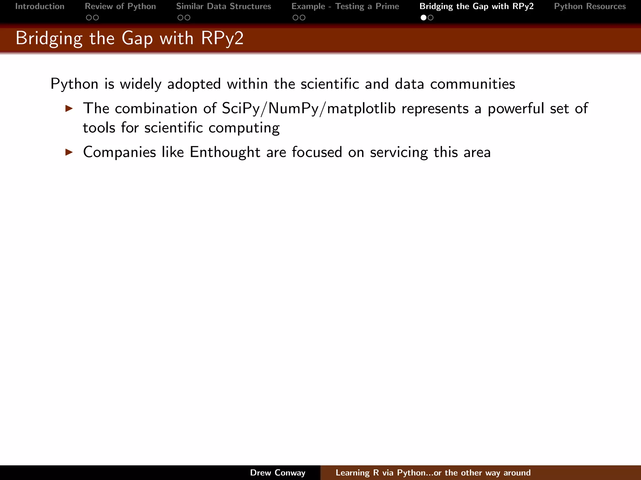 Introduction   Review of Python   Similar Data Structures   Example - Testing a Prime     Bridging the Gap with RPy2    Python Resources


Bridging the Gap with RPy2

        Python is widely adopted within the scientiﬁc and data communities
               The combination of SciPy/NumPy/matplotlib represents a powerful set of
               tools for scientiﬁc computing
               Companies like Enthought are focused on servicing this area




                                                   Drew Conway        Learning R via Python...or the other way around
 