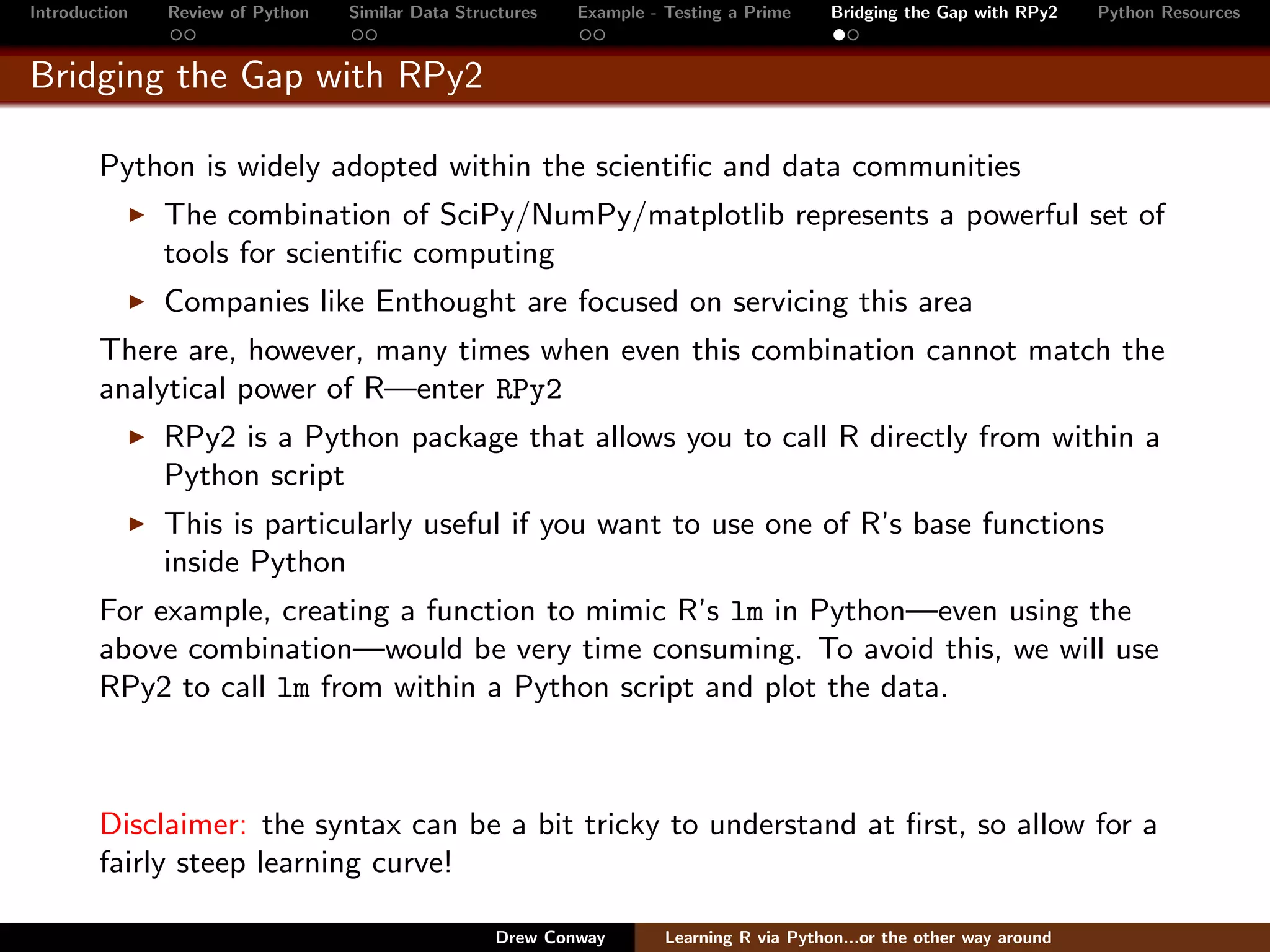 Introduction   Review of Python   Similar Data Structures   Example - Testing a Prime     Bridging the Gap with RPy2    Python Resources


Bridging the Gap with RPy2

        Python is widely adopted within the scientiﬁc and data communities
               The combination of SciPy/NumPy/matplotlib represents a powerful set of
               tools for scientiﬁc computing
               Companies like Enthought are focused on servicing this area
        There are, however, many times when even this combination cannot match the
        analytical power of R—enter RPy2
               RPy2 is a Python package that allows you to call R directly from within a
               Python script
               This is particularly useful if you want to use one of R’s base functions
               inside Python
        For example, creating a function to mimic R’s lm in Python—even using the
        above combination—would be very time consuming. To avoid this, we will use
        RPy2 to call lm from within a Python script and plot the data.



        Disclaimer: the syntax can be a bit tricky to understand at ﬁrst, so allow for a
        fairly steep learning curve!

                                                   Drew Conway        Learning R via Python...or the other way around
 