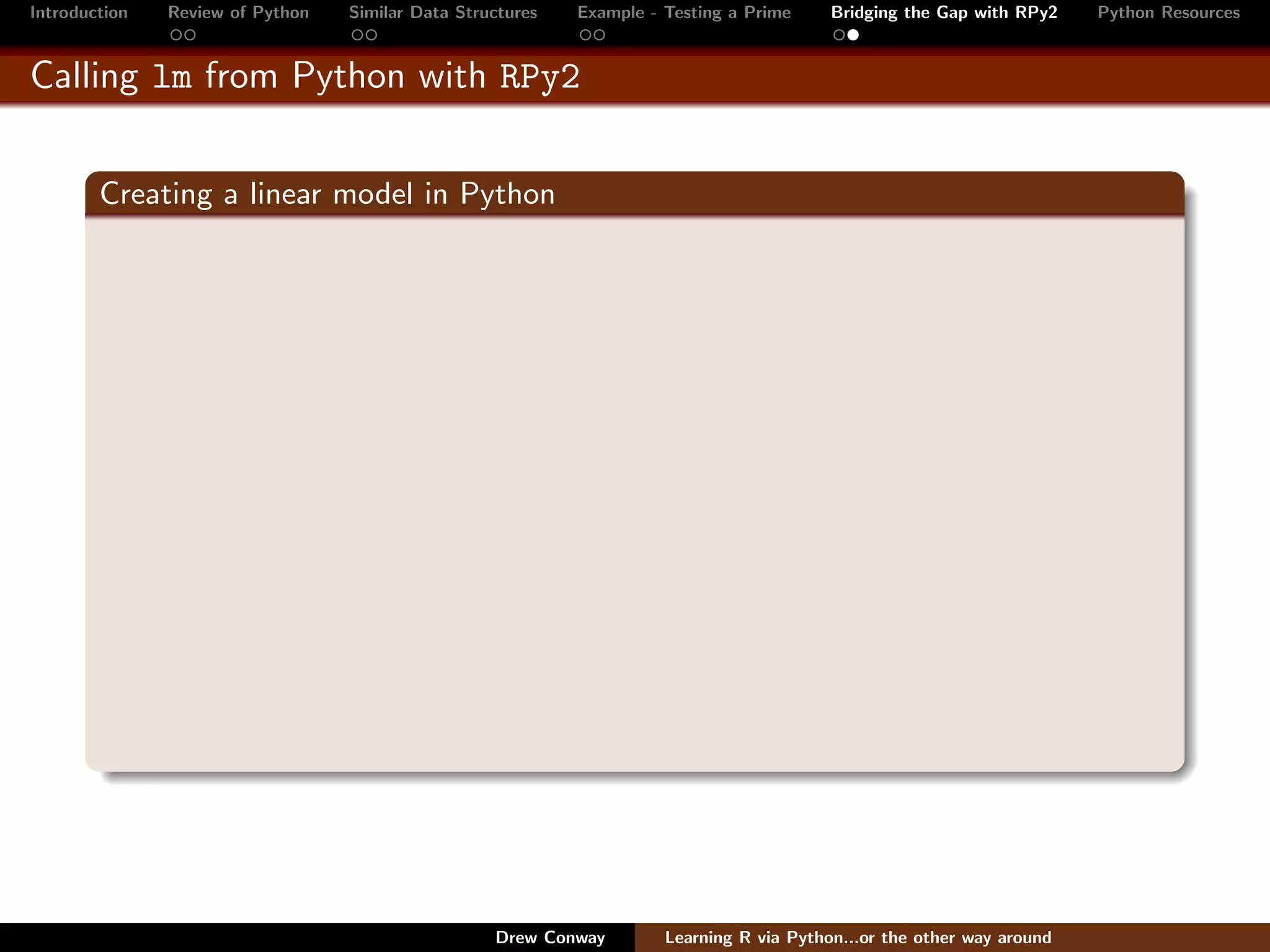 Introduction   Review of Python   Similar Data Structures   Example - Testing a Prime     Bridging the Gap with RPy2    Python Resources


Calling lm from Python with RPy2


        Creating a linear model in Python




                                                   Drew Conway        Learning R via Python...or the other way around
 