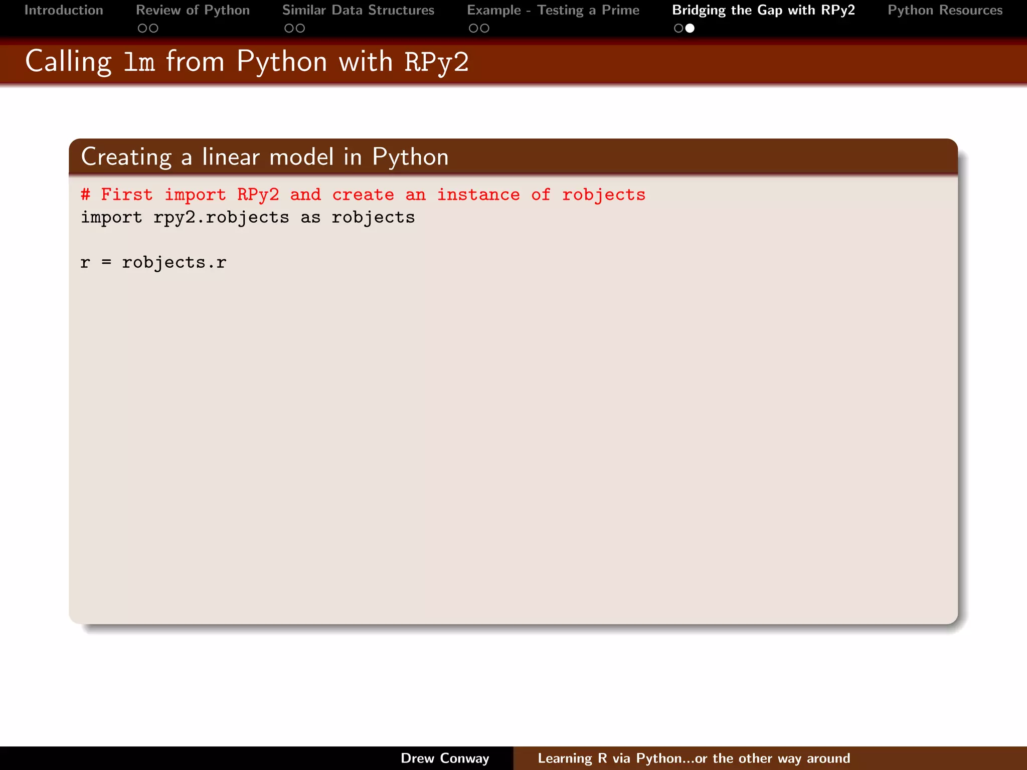 Introduction   Review of Python   Similar Data Structures   Example - Testing a Prime     Bridging the Gap with RPy2    Python Resources


Calling lm from Python with RPy2


        Creating a linear model in Python
        # First import RPy2 and create an instance of robjects
        import rpy2.robjects as robjects

        r = robjects.r




                                                   Drew Conway        Learning R via Python...or the other way around
 