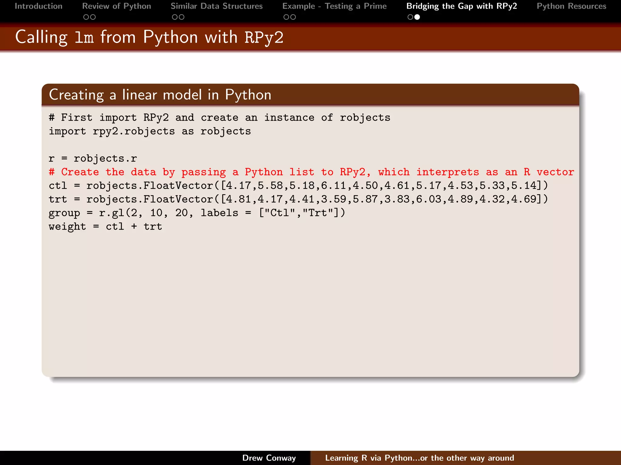 Introduction   Review of Python   Similar Data Structures   Example - Testing a Prime     Bridging the Gap with RPy2    Python Resources


Calling lm from Python with RPy2


        Creating a linear model in Python
        # First import RPy2 and create an instance of robjects
        import rpy2.robjects as robjects

        r = robjects.r
        # Create the data by passing a Python list to RPy2, which interprets as an R vector
        ctl = robjects.FloatVector([4.17,5.58,5.18,6.11,4.50,4.61,5.17,4.53,5.33,5.14])
        trt = robjects.FloatVector([4.81,4.17,4.41,3.59,5.87,3.83,6.03,4.89,4.32,4.69])
        group = r.gl(2, 10, 20, labels = ["Ctl","Trt"])
        weight = ctl + trt




                                                   Drew Conway        Learning R via Python...or the other way around
 