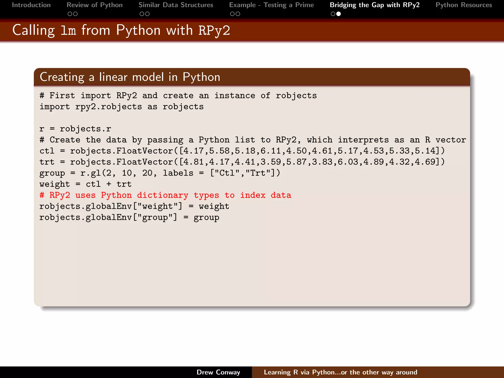 Introduction   Review of Python   Similar Data Structures   Example - Testing a Prime     Bridging the Gap with RPy2    Python Resources


Calling lm from Python with RPy2


        Creating a linear model in Python
        # First import RPy2 and create an instance of robjects
        import rpy2.robjects as robjects

        r = robjects.r
        # Create the data by passing a Python list to RPy2, which interprets as an R vector
        ctl = robjects.FloatVector([4.17,5.58,5.18,6.11,4.50,4.61,5.17,4.53,5.33,5.14])
        trt = robjects.FloatVector([4.81,4.17,4.41,3.59,5.87,3.83,6.03,4.89,4.32,4.69])
        group = r.gl(2, 10, 20, labels = ["Ctl","Trt"])
        weight = ctl + trt
        # RPy2 uses Python dictionary types to index data
        robjects.globalEnv["weight"] = weight
        robjects.globalEnv["group"] = group




                                                   Drew Conway        Learning R via Python...or the other way around
 