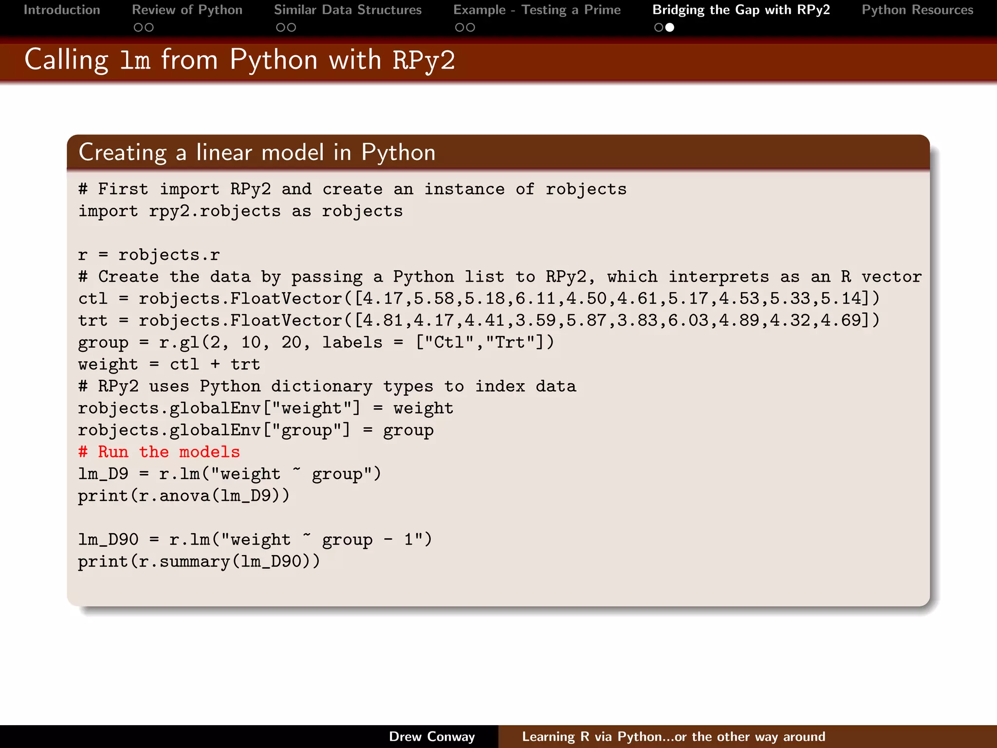 Introduction   Review of Python   Similar Data Structures   Example - Testing a Prime     Bridging the Gap with RPy2    Python Resources


Calling lm from Python with RPy2


        Creating a linear model in Python
        # First import RPy2 and create an instance of robjects
        import rpy2.robjects as robjects

        r = robjects.r
        # Create the data by passing a Python list to RPy2, which interprets as an R vector
        ctl = robjects.FloatVector([4.17,5.58,5.18,6.11,4.50,4.61,5.17,4.53,5.33,5.14])
        trt = robjects.FloatVector([4.81,4.17,4.41,3.59,5.87,3.83,6.03,4.89,4.32,4.69])
        group = r.gl(2, 10, 20, labels = ["Ctl","Trt"])
        weight = ctl + trt
        # RPy2 uses Python dictionary types to index data
        robjects.globalEnv["weight"] = weight
        robjects.globalEnv["group"] = group
        # Run the models
        lm_D9 = r.lm("weight ~ group")
        print(r.anova(lm_D9))

        lm_D90 = r.lm("weight ~ group - 1")
        print(r.summary(lm_D90))




                                                   Drew Conway        Learning R via Python...or the other way around
 