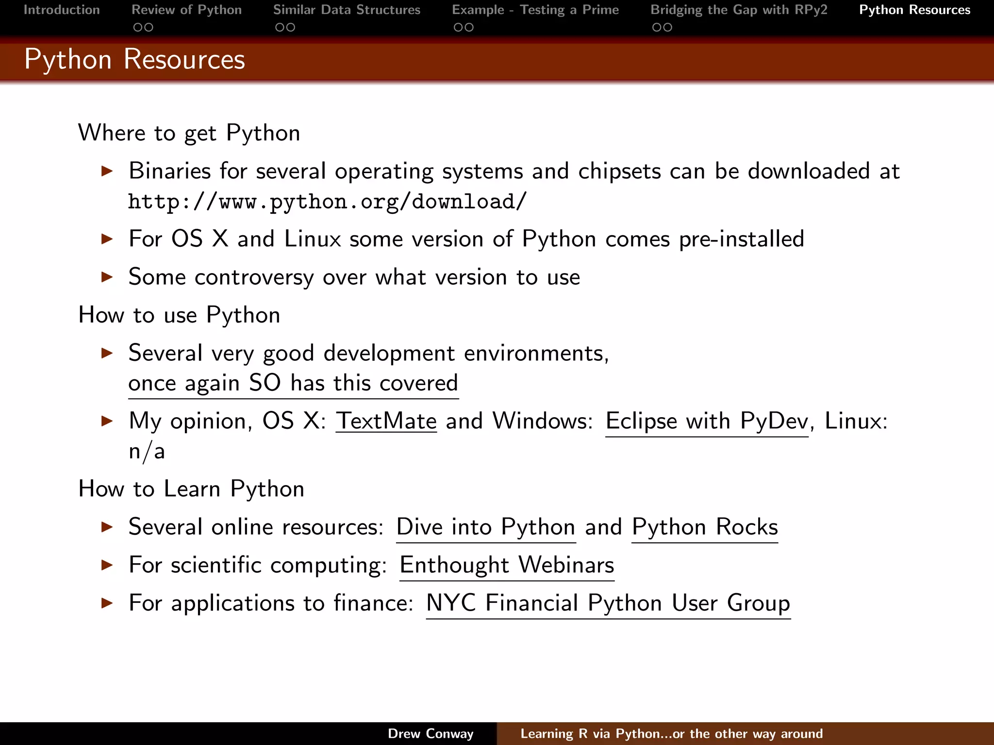 Introduction   Review of Python   Similar Data Structures   Example - Testing a Prime     Bridging the Gap with RPy2    Python Resources


Python Resources

        Where to get Python
               Binaries for several operating systems and chipsets can be downloaded at
               http://www.python.org/download/
               For OS X and Linux some version of Python comes pre-installed
               Some controversy over what version to use
        How to use Python
               Several very good development environments,
               once again SO has this covered
               My opinion, OS X: TextMate and Windows: Eclipse with PyDev, Linux:
               n/a
        How to Learn Python
               Several online resources: Dive into Python and Python Rocks
               For scientiﬁc computing: Enthought Webinars
               For applications to ﬁnance: NYC Financial Python User Group




                                                   Drew Conway        Learning R via Python...or the other way around
 