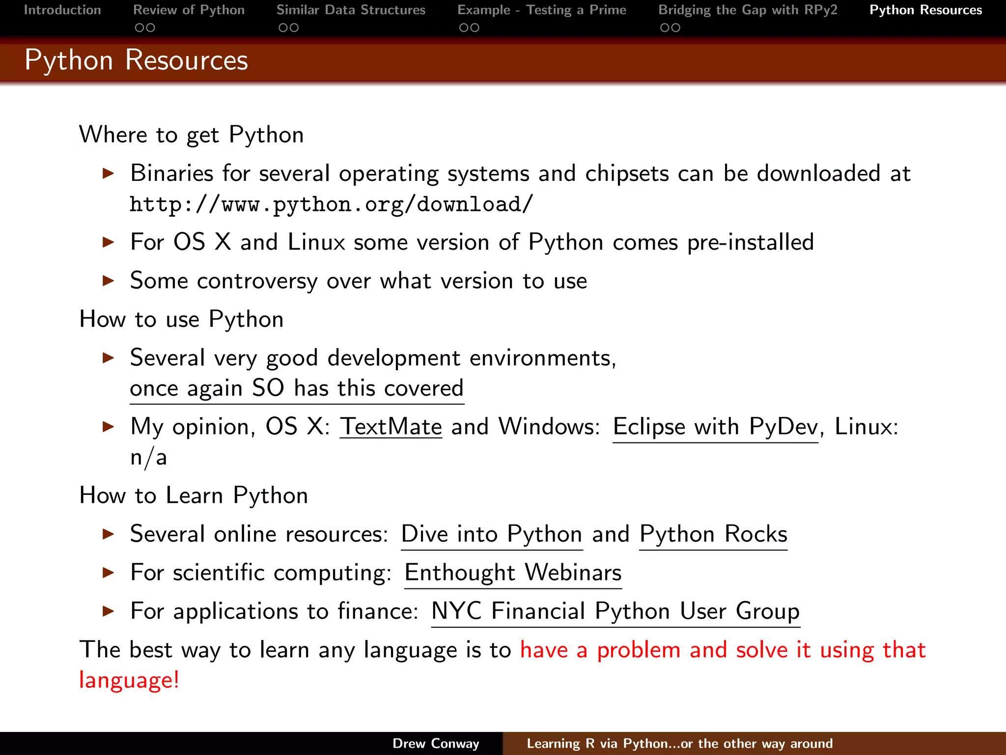 Introduction   Review of Python   Similar Data Structures   Example - Testing a Prime     Bridging the Gap with RPy2    Python Resources


Python Resources

        Where to get Python
               Binaries for several operating systems and chipsets can be downloaded at
               http://www.python.org/download/
               For OS X and Linux some version of Python comes pre-installed
               Some controversy over what version to use
        How to use Python
               Several very good development environments,
               once again SO has this covered
               My opinion, OS X: TextMate and Windows: Eclipse with PyDev, Linux:
               n/a
        How to Learn Python
               Several online resources: Dive into Python and Python Rocks
               For scientiﬁc computing: Enthought Webinars
               For applications to ﬁnance: NYC Financial Python User Group
        The best way to learn any language is to have a problem and solve it using that
        language!

                                                   Drew Conway        Learning R via Python...or the other way around
 