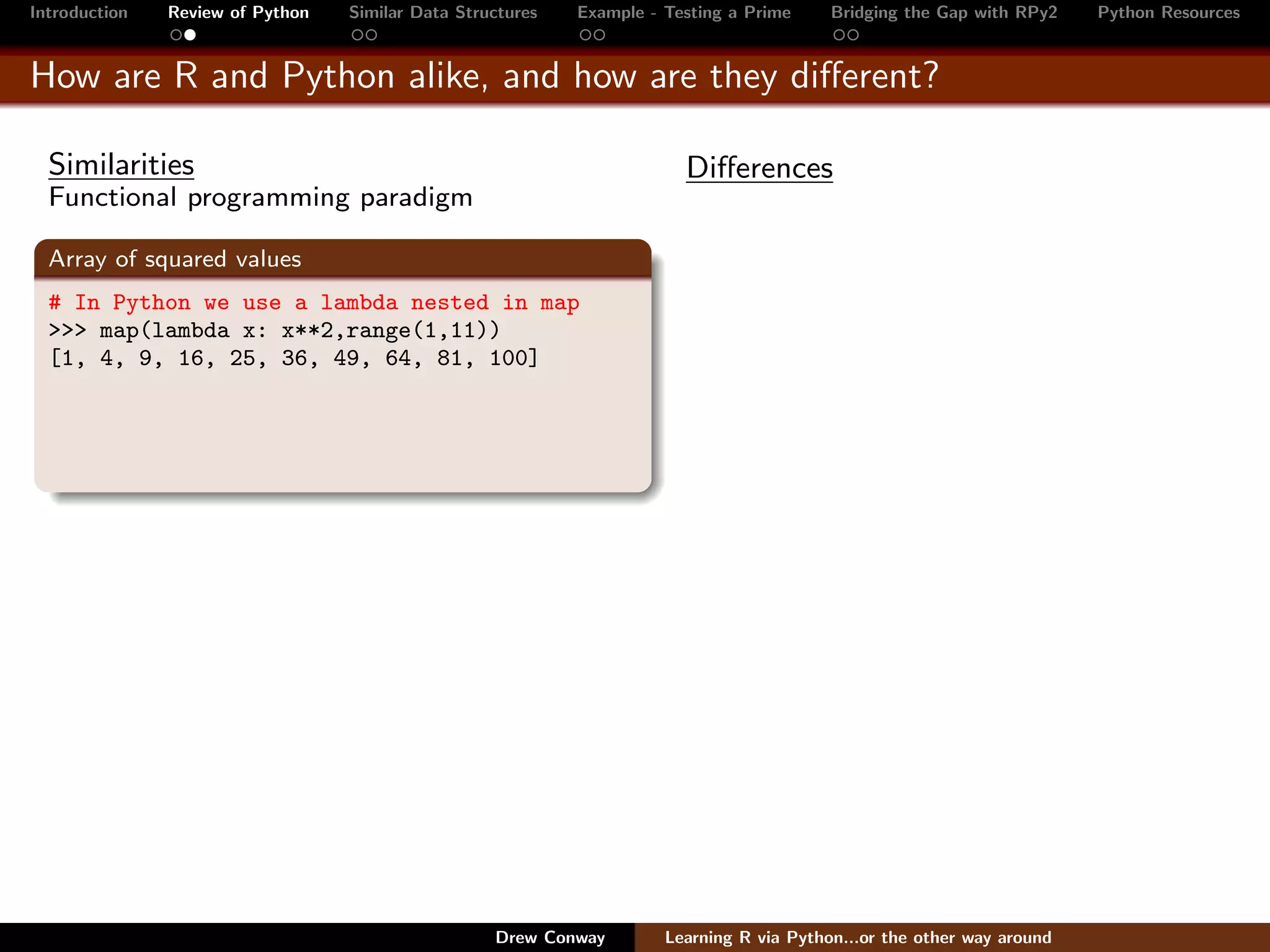 Introduction   Review of Python   Similar Data Structures   Example - Testing a Prime     Bridging the Gap with RPy2    Python Resources


How are R and Python alike, and how are they diﬀerent?

  Similarities                                                          Diﬀerences
  Functional programming paradigm

  Array of squared values
  # In Python we use a lambda nested in map
  >>> map(lambda x: x**2,range(1,11))
  [1, 4, 9, 16, 25, 36, 49, 64, 81, 100]




                                                   Drew Conway        Learning R via Python...or the other way around
 