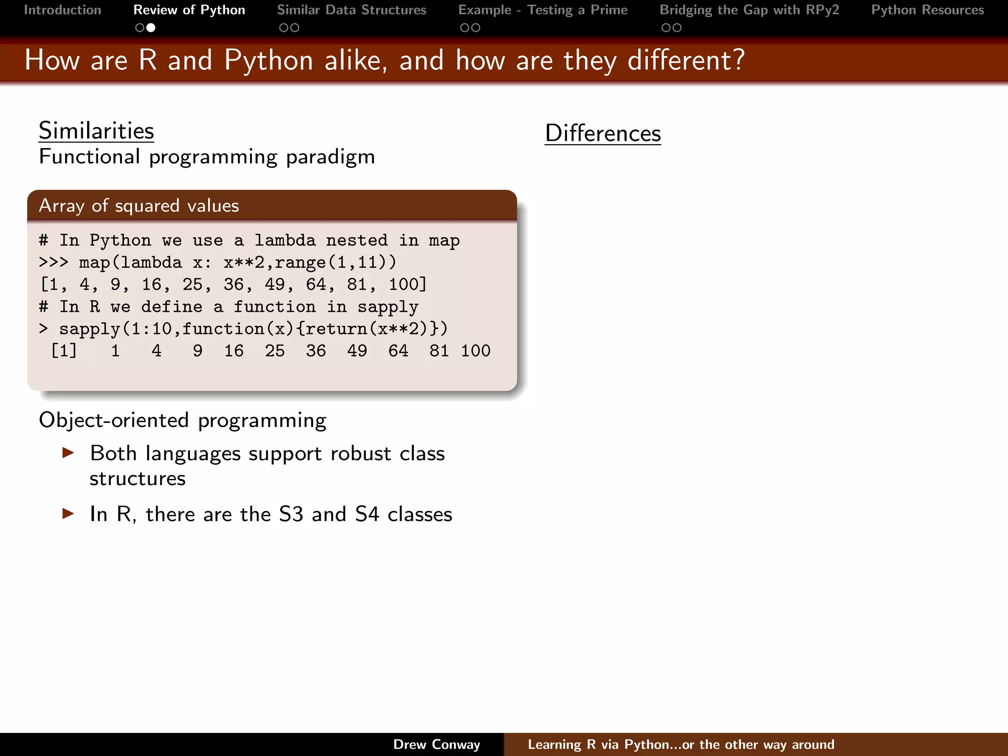 Introduction   Review of Python   Similar Data Structures   Example - Testing a Prime     Bridging the Gap with RPy2    Python Resources


How are R and Python alike, and how are they diﬀerent?

  Similarities                                                          Diﬀerences
  Functional programming paradigm

  Array of squared values
  # In Python we use a lambda nested in map
  >>> map(lambda x: x**2,range(1,11))
  [1, 4, 9, 16, 25, 36, 49, 64, 81, 100]
  # In R we define a function in sapply
  > sapply(1:10,function(x){return(x**2)})
   [1]   1   4   9 16 25 36 49 64 81 100


  Object-oriented programming
      Both languages support robust class
      structures
          In R, there are the S3 and S4 classes




                                                   Drew Conway        Learning R via Python...or the other way around
 