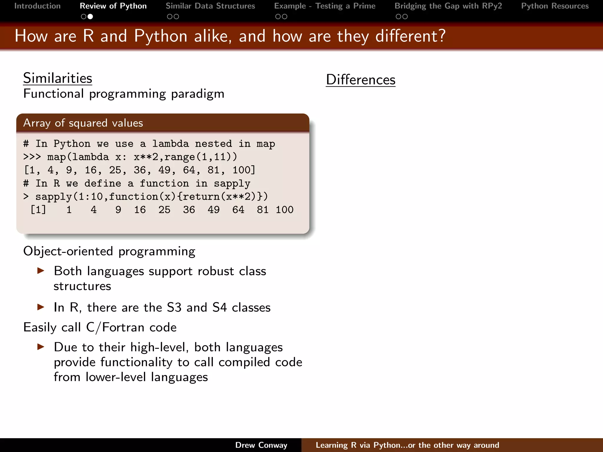 Introduction   Review of Python   Similar Data Structures   Example - Testing a Prime     Bridging the Gap with RPy2    Python Resources


How are R and Python alike, and how are they diﬀerent?

  Similarities                                                          Diﬀerences
  Functional programming paradigm

  Array of squared values
  # In Python we use a lambda nested in map
  >>> map(lambda x: x**2,range(1,11))
  [1, 4, 9, 16, 25, 36, 49, 64, 81, 100]
  # In R we define a function in sapply
  > sapply(1:10,function(x){return(x**2)})
   [1]   1   4   9 16 25 36 49 64 81 100


  Object-oriented programming
      Both languages support robust class
      structures
        In R, there are the S3 and S4 classes
  Easily call C/Fortran code
        Due to their high-level, both languages
        provide functionality to call compiled code
        from lower-level languages




                                                   Drew Conway        Learning R via Python...or the other way around
 