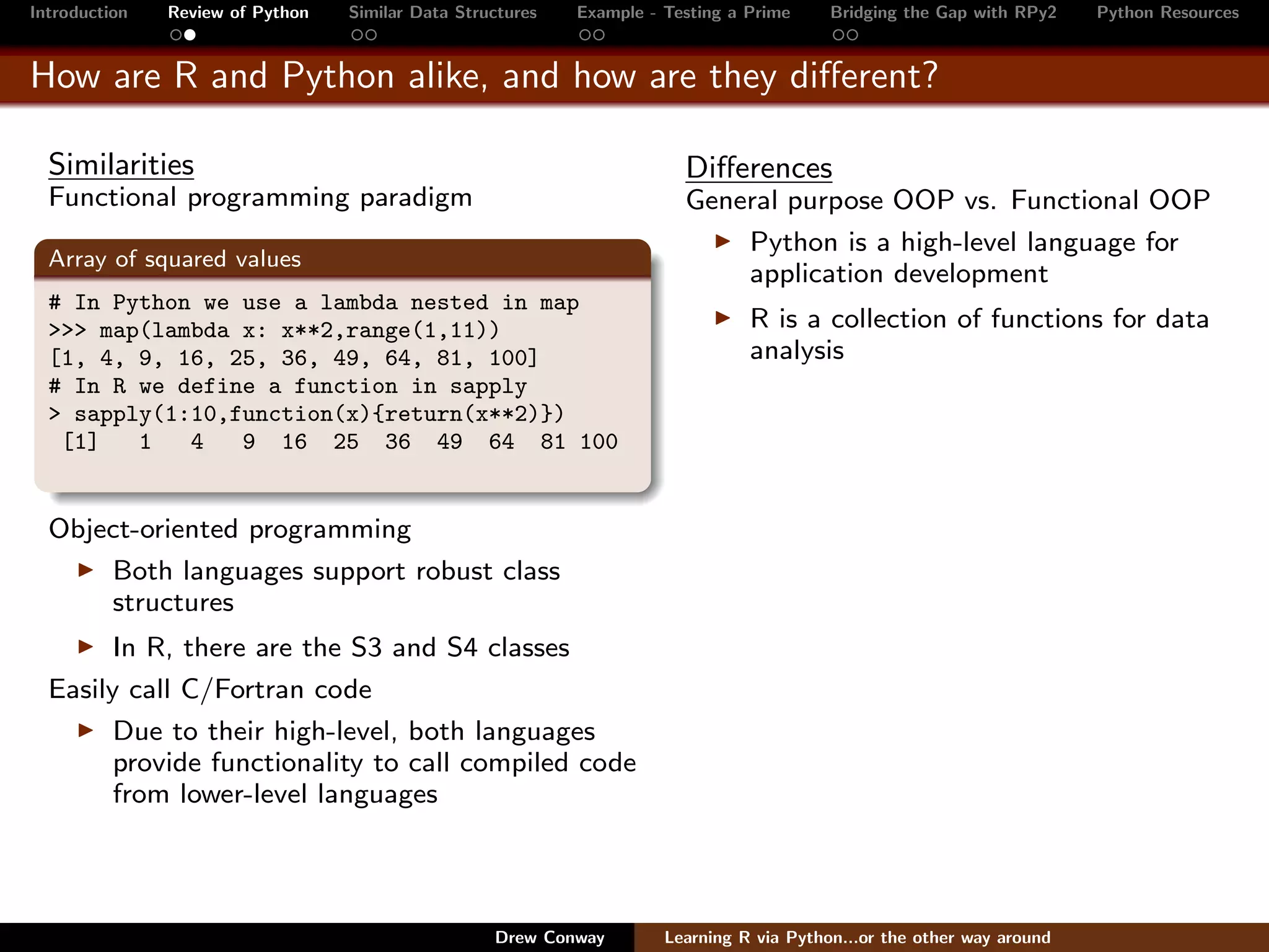 Introduction   Review of Python   Similar Data Structures   Example - Testing a Prime     Bridging the Gap with RPy2    Python Resources


How are R and Python alike, and how are they diﬀerent?

  Similarities                                                          Diﬀerences
  Functional programming paradigm                                       General purpose OOP vs. Functional OOP
                                                                            Python is a high-level language for
  Array of squared values
                                                                            application development
  # In Python we use a lambda nested in map
  >>> map(lambda x: x**2,range(1,11))                                           R is a collection of functions for data
  [1, 4, 9, 16, 25, 36, 49, 64, 81, 100]                                        analysis
  # In R we define a function in sapply
  > sapply(1:10,function(x){return(x**2)})
   [1]   1   4   9 16 25 36 49 64 81 100


  Object-oriented programming
      Both languages support robust class
      structures
        In R, there are the S3 and S4 classes
  Easily call C/Fortran code
        Due to their high-level, both languages
        provide functionality to call compiled code
        from lower-level languages




                                                   Drew Conway        Learning R via Python...or the other way around
 