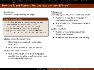 Introduction   Review of Python   Similar Data Structures   Example - Testing a Prime     Bridging the Gap with RPy2    Python Resources


How are R and Python alike, and how are they diﬀerent?

  Similarities                                                          Diﬀerences
  Functional programming paradigm                                       General purpose OOP vs. Functional OOP
                                                                            Python is a high-level language for
  Array of squared values
                                                                            application development
  # In Python we use a lambda nested in map
  >>> map(lambda x: x**2,range(1,11))                                        R is a collection of functions for data
  [1, 4, 9, 16, 25, 36, 49, 64, 81, 100]                                     analysis
  # In R we define a function in sapply                                 Syntax structure
  > sapply(1:10,function(x){return(x**2)})
   [1]   1   4   9 16 25 36 49 64 81 100                                     Python syntax forces readability
                                                                             through whitespace
                                                                                R emphasizes parsimony and nesting
  Object-oriented programming
      Both languages support robust class
      structures
        In R, there are the S3 and S4 classes
  Easily call C/Fortran code
        Due to their high-level, both languages
        provide functionality to call compiled code
        from lower-level languages




                                                   Drew Conway        Learning R via Python...or the other way around
 