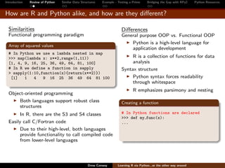 Introduction   Review of Python   Similar Data Structures   Example - Testing a Prime     Bridging the Gap with RPy2    Python Resources


How are R and Python alike, and how are they diﬀerent?

  Similarities                                                          Diﬀerences
  Functional programming paradigm                                       General purpose OOP vs. Functional OOP
                                                                            Python is a high-level language for
  Array of squared values
                                                                            application development
  # In Python we use a lambda nested in map
  >>> map(lambda x: x**2,range(1,11))                                        R is a collection of functions for data
  [1, 4, 9, 16, 25, 36, 49, 64, 81, 100]                                     analysis
  # In R we define a function in sapply                                 Syntax structure
  > sapply(1:10,function(x){return(x**2)})
   [1]   1   4   9 16 25 36 49 64 81 100                                     Python syntax forces readability
                                                                             through whitespace
                                                                                R emphasizes parsimony and nesting
  Object-oriented programming
      Both languages support robust class                               Creating a function
      structures
        In R, there are the S3 and S4 classes                           # In Python functions are declared
                                                                        >>> def my func(x):
  Easily call C/Fortran code                                            ...
        Due to their high-level, both languages
        provide functionality to call compiled code
        from lower-level languages




                                                   Drew Conway        Learning R via Python...or the other way around
 