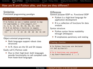 Introduction   Review of Python   Similar Data Structures   Example - Testing a Prime     Bridging the Gap with RPy2    Python Resources


How are R and Python alike, and how are they diﬀerent?

  Similarities                                                          Diﬀerences
  Functional programming paradigm                                       General purpose OOP vs. Functional OOP
                                                                            Python is a high-level language for
  Array of squared values
                                                                            application development
  # In Python we use a lambda nested in map
  >>> map(lambda x: x**2,range(1,11))                                        R is a collection of functions for data
  [1, 4, 9, 16, 25, 36, 49, 64, 81, 100]                                     analysis
  # In R we define a function in sapply                                 Syntax structure
  > sapply(1:10,function(x){return(x**2)})
   [1]   1   4   9 16 25 36 49 64 81 100                                     Python syntax forces readability
                                                                             through whitespace
                                                                                R emphasizes parsimony and nesting
  Object-oriented programming
      Both languages support robust class                               Creating a function
      structures
        In R, there are the S3 and S4 classes                           # In Python functions are declared
                                                                        >>> def my func(x):
  Easily call C/Fortran code                                            ...
        Due to their high-level, both languages                         # In R functions are assigned
                                                                        > my.func<-function(x) { ... }
        provide functionality to call compiled code
        from lower-level languages




                                                   Drew Conway        Learning R via Python...or the other way around
 